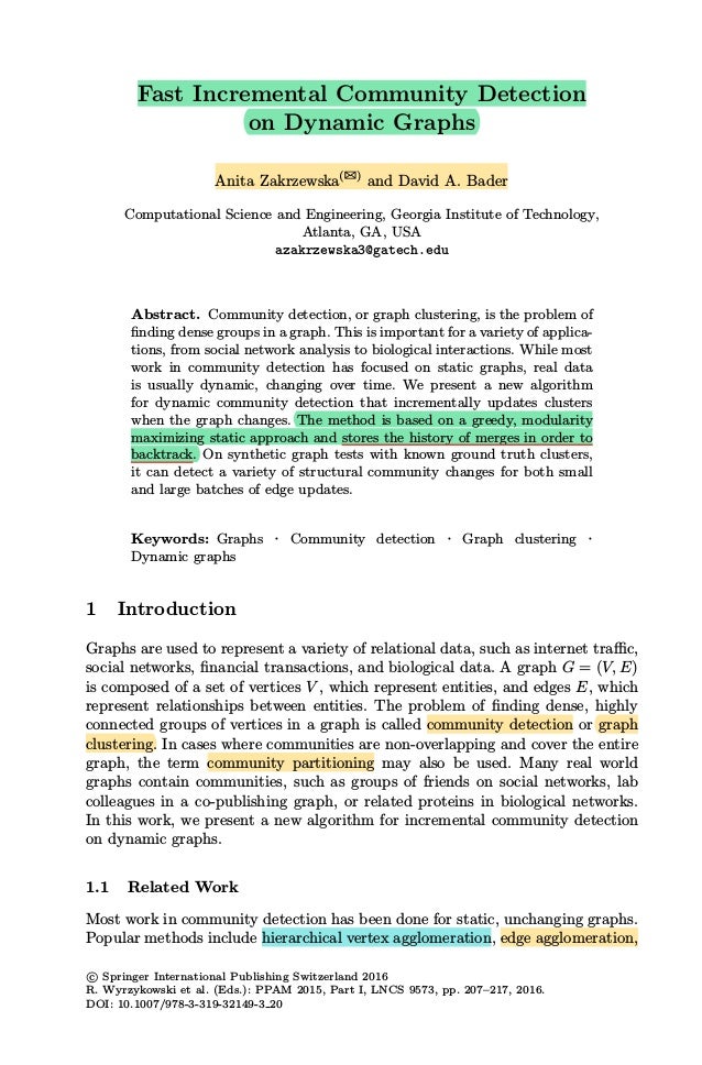 Fast Incremental Community Detection
on Dynamic Graphs
Anita Zakrzewska(B)
and David A. Bader
Computational Science and Engineering, Georgia Institute of Technology,
Atlanta, GA, USA
azakrzewska3@gatech.edu
Abstract. Community detection, or graph clustering, is the problem of
ﬁnding dense groups in a graph. This is important for a variety of applica-
tions, from social network analysis to biological interactions. While most
work in community detection has focused on static graphs, real data
is usually dynamic, changing over time. We present a new algorithm
for dynamic community detection that incrementally updates clusters
when the graph changes. The method is based on a greedy, modularity
maximizing static approach and stores the history of merges in order to
backtrack. On synthetic graph tests with known ground truth clusters,
it can detect a variety of structural community changes for both small
and large batches of edge updates.
Keywords: Graphs · Community detection · Graph clustering ·
Dynamic graphs
1 Introduction
Graphs are used to represent a variety of relational data, such as internet traﬃc,
social networks, ﬁnancial transactions, and biological data. A graph G = (V, E)
is composed of a set of vertices V , which represent entities, and edges E, which
represent relationships between entities. The problem of ﬁnding dense, highly
connected groups of vertices in a graph is called community detection or graph
clustering. In cases where communities are non-overlapping and cover the entire
graph, the term community partitioning may also be used. Many real world
graphs contain communities, such as groups of friends on social networks, lab
colleagues in a co-publishing graph, or related proteins in biological networks.
In this work, we present a new algorithm for incremental community detection
on dynamic graphs.
1.1 Related Work
Most work in community detection has been done for static, unchanging graphs.
Popular methods include hierarchical vertex agglomeration, edge agglomeration,
c
 Springer International Publishing Switzerland 2016
R. Wyrzykowski et al. (Eds.): PPAM 2015, Part I, LNCS 9573, pp. 207–217, 2016.
DOI: 10.1007/978-3-319-32149-3 20
 