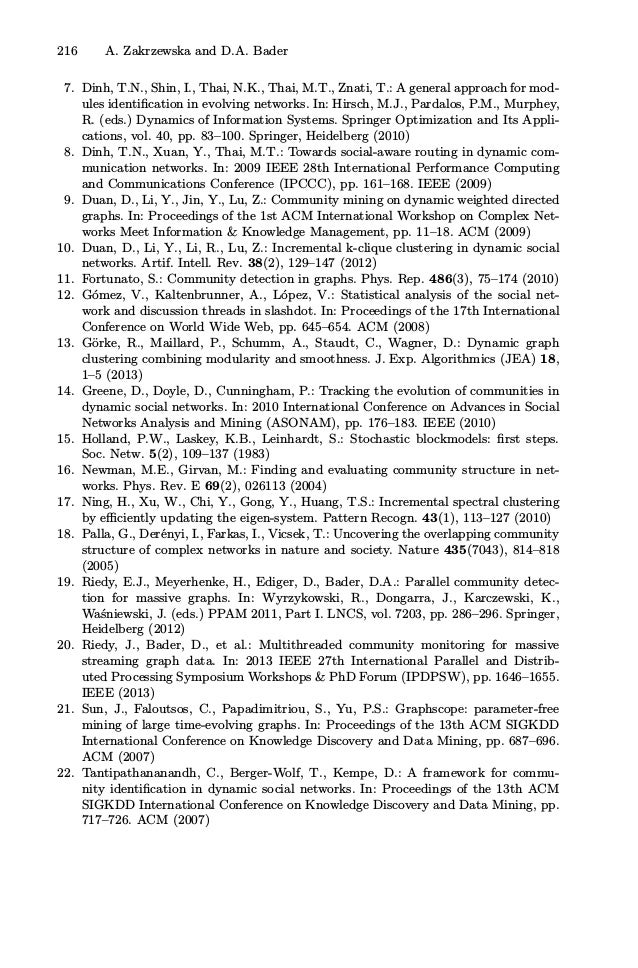 216 A. Zakrzewska and D.A. Bader
7. Dinh, T.N., Shin, I., Thai, N.K., Thai, M.T., Znati, T.: A general approach for mod-
ules identiﬁcation in evolving networks. In: Hirsch, M.J., Pardalos, P.M., Murphey,
R. (eds.) Dynamics of Information Systems. Springer Optimization and Its Appli-
cations, vol. 40, pp. 83–100. Springer, Heidelberg (2010)
8. Dinh, T.N., Xuan, Y., Thai, M.T.: Towards social-aware routing in dynamic com-
munication networks. In: 2009 IEEE 28th International Performance Computing
and Communications Conference (IPCCC), pp. 161–168. IEEE (2009)
9. Duan, D., Li, Y., Jin, Y., Lu, Z.: Community mining on dynamic weighted directed
graphs. In: Proceedings of the 1st ACM International Workshop on Complex Net-
works Meet Information  Knowledge Management, pp. 11–18. ACM (2009)
10. Duan, D., Li, Y., Li, R., Lu, Z.: Incremental k-clique clustering in dynamic social
networks. Artif. Intell. Rev. 38(2), 129–147 (2012)
11. Fortunato, S.: Community detection in graphs. Phys. Rep. 486(3), 75–174 (2010)
12. Gómez, V., Kaltenbrunner, A., López, V.: Statistical analysis of the social net-
work and discussion threads in slashdot. In: Proceedings of the 17th International
Conference on World Wide Web, pp. 645–654. ACM (2008)
13. Görke, R., Maillard, P., Schumm, A., Staudt, C., Wagner, D.: Dynamic graph
clustering combining modularity and smoothness. J. Exp. Algorithmics (JEA) 18,
1–5 (2013)
14. Greene, D., Doyle, D., Cunningham, P.: Tracking the evolution of communities in
dynamic social networks. In: 2010 International Conference on Advances in Social
Networks Analysis and Mining (ASONAM), pp. 176–183. IEEE (2010)
15. Holland, P.W., Laskey, K.B., Leinhardt, S.: Stochastic blockmodels: ﬁrst steps.
Soc. Netw. 5(2), 109–137 (1983)
16. Newman, M.E., Girvan, M.: Finding and evaluating community structure in net-
works. Phys. Rev. E 69(2), 026113 (2004)
17. Ning, H., Xu, W., Chi, Y., Gong, Y., Huang, T.S.: Incremental spectral clustering
by eﬃciently updating the eigen-system. Pattern Recogn. 43(1), 113–127 (2010)
18. Palla, G., Derényi, I., Farkas, I., Vicsek, T.: Uncovering the overlapping community
structure of complex networks in nature and society. Nature 435(7043), 814–818
(2005)
19. Riedy, E.J., Meyerhenke, H., Ediger, D., Bader, D.A.: Parallel community detec-
tion for massive graphs. In: Wyrzykowski, R., Dongarra, J., Karczewski, K.,
Waśniewski, J. (eds.) PPAM 2011, Part I. LNCS, vol. 7203, pp. 286–296. Springer,
Heidelberg (2012)
20. Riedy, J., Bader, D., et al.: Multithreaded community monitoring for massive
streaming graph data. In: 2013 IEEE 27th International Parallel and Distrib-
uted Processing Symposium Workshops  PhD Forum (IPDPSW), pp. 1646–1655.
IEEE (2013)
21. Sun, J., Faloutsos, C., Papadimitriou, S., Yu, P.S.: Graphscope: parameter-free
mining of large time-evolving graphs. In: Proceedings of the 13th ACM SIGKDD
International Conference on Knowledge Discovery and Data Mining, pp. 687–696.
ACM (2007)
22. Tantipathananandh, C., Berger-Wolf, T., Kempe, D.: A framework for commu-
nity identiﬁcation in dynamic social networks. In: Proceedings of the 13th ACM
SIGKDD International Conference on Knowledge Discovery and Data Mining, pp.
717–726. ACM (2007)
 