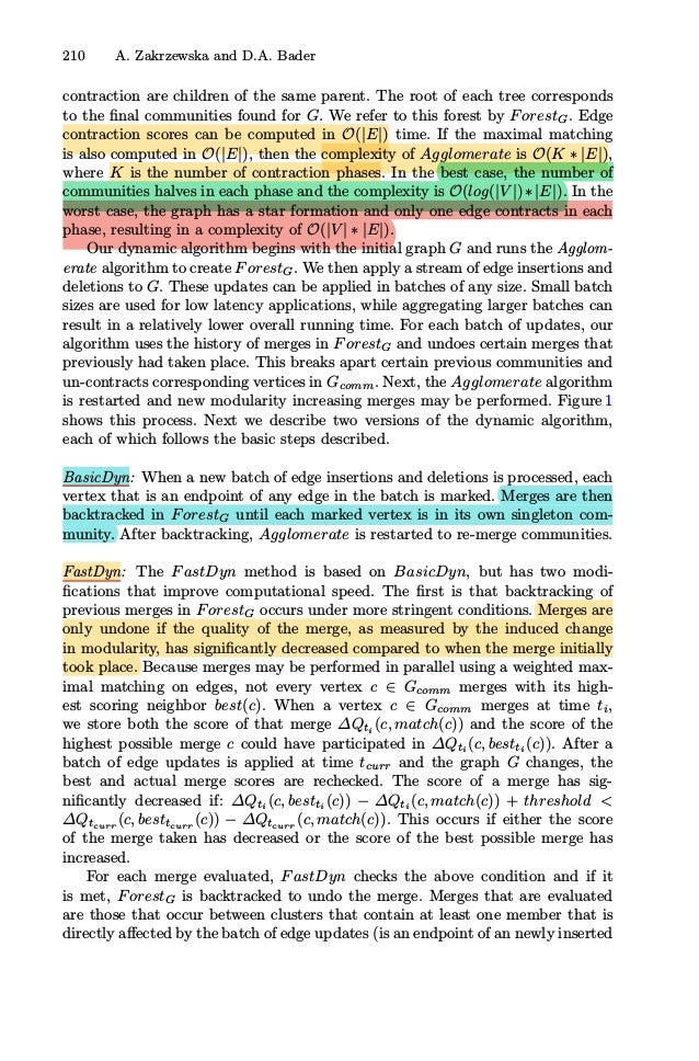 210 A. Zakrzewska and D.A. Bader
contraction are children of the same parent. The root of each tree corresponds
to the ﬁnal communities found for G. We refer to this forest by ForestG. Edge
contraction scores can be computed in O(|E|) time. If the maximal matching
is also computed in O(|E|), then the complexity of Agglomerate is O(K ∗ |E|),
where K is the number of contraction phases. In the best case, the number of
communities halves in each phase and the complexity is O(log(|V |)∗|E|). In the
worst case, the graph has a star formation and only one edge contracts in each
phase, resulting in a complexity of O(|V | ∗ |E|).
Our dynamic algorithm begins with the initial graph G and runs the Agglom-
erate algorithm to create ForestG. We then apply a stream of edge insertions and
deletions to G. These updates can be applied in batches of any size. Small batch
sizes are used for low latency applications, while aggregating larger batches can
result in a relatively lower overall running time. For each batch of updates, our
algorithm uses the history of merges in ForestG and undoes certain merges that
previously had taken place. This breaks apart certain previous communities and
un-contracts corresponding vertices in Gcomm. Next, the Agglomerate algorithm
is restarted and new modularity increasing merges may be performed. Figure 1
shows this process. Next we describe two versions of the dynamic algorithm,
each of which follows the basic steps described.
BasicDyn: When a new batch of edge insertions and deletions is processed, each
vertex that is an endpoint of any edge in the batch is marked. Merges are then
backtracked in ForestG until each marked vertex is in its own singleton com-
munity. After backtracking, Agglomerate is restarted to re-merge communities.
FastDyn: The FastDyn method is based on BasicDyn, but has two modi-
ﬁcations that improve computational speed. The ﬁrst is that backtracking of
previous merges in ForestG occurs under more stringent conditions. Merges are
only undone if the quality of the merge, as measured by the induced change
in modularity, has signiﬁcantly decreased compared to when the merge initially
took place. Because merges may be performed in parallel using a weighted max-
imal matching on edges, not every vertex c ∈ Gcomm merges with its high-
est scoring neighbor best(c). When a vertex c ∈ Gcomm merges at time ti,
we store both the score of that merge ΔQti
(c, match(c)) and the score of the
highest possible merge c could have participated in ΔQti
(c, bestti
(c)). After a
batch of edge updates is applied at time tcurr and the graph G changes, the
best and actual merge scores are rechecked. The score of a merge has sig-
niﬁcantly decreased if: ΔQti
(c, bestti
(c)) − ΔQti
(c, match(c)) + threshold 
ΔQtcurr
(c, besttcurr
(c)) − ΔQtcurr
(c, match(c)). This occurs if either the score
of the merge taken has decreased or the score of the best possible merge has
increased.
For each merge evaluated, FastDyn checks the above condition and if it
is met, ForestG is backtracked to undo the merge. Merges that are evaluated
are those that occur between clusters that contain at least one member that is
directly aﬀected by the batch of edge updates (is an endpoint of an newly inserted
 