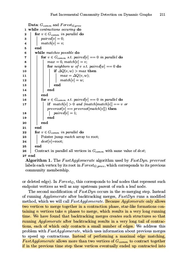 Fast Incremental Community Detection on Dynamic Graphs 211
Data: Gcomm and ForestG,prev
1 while contractions occuring do
2 for v ∈ Gcomm in parallel do
3 paired[v] = 0;
4 match[v] = v;
5 end
6 while matches possible do
7 for v ∈ Gcomm s.t. paired[v] == 0 in parallel do
8 max = 0, match[v] = v;
9 for neighbors w of v s.t. paired[w] == 0 do
10 if ΔQ(v, w)  max then
11 max = ΔQ(v, w);
12 match[v] = w;
13 end
14 end
15 end
16 for v ∈ Gcomm s.t. paired[v] == 0 in parallel do
17 if match[v]  0 and (match[match[v]] == v or
prevroot[v] == prevroot[match[v]]) then
18 paired[v] = 1;
19 end
20 end
21 end
22 for v ∈ Gcomm in parallel do
23 Pointer jump match array to root;
24 dest[v]=root;
25 end
26 Contract in parallel all vertices in Gcomm with same value of dest;
27 end
Algorithm 1. The FastAgglomerate algorithm used by FastDyn. prevroot
labels each vertex by its root in ForestG,prev, which corresponds to its previous
community membership.
or deleted edge). In ForestG, this corresponds to leaf nodes that represent such
endpoint vertices as well as any upstream parent of such a leaf node.
The second modiﬁcation of FastDyn occurs in the re-merging step. Instead
of running Agglomerate after backtracking merges, FastDyn runs a modiﬁed
method, which we will call FastAgglomerate. Because Agglomerate only allows
two vertices to merge together in a contraction phase, star-like formations con-
taining n vertices take n phases to merge, which results in a very long running
time. We have found that backtracking merges creates such structures so that
running Agglomerate after backtracking results in a very long tail of contrac-
tions, each of which only contacts a small number of edges. We address this
problem with FastAgglomerate, which uses information about previous merges
to speed up contractions. Instead of performing a maximal edge matching,
FastAgglomerate allows more than two vertices of Gcomm to contract together
if in the previous time step these vertices eventually ended up contracted into
 