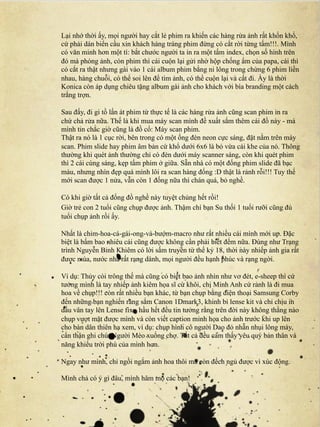 Lại nhớ thời ấy, mọi người hay cắt lẻ phim ra khiến các hàng rửa ảnh rất khốn khổ,
cứ phải dán biển cầu xin khách hàng tráng phim đừng có cắt rời từng tấm!!!. Mình
có văn minh hơn một tí: bắt chước người ta in ra một tấm index, chọn số hình trên
đó mà phóng ảnh, còn phim thì cái cuộn lại gửi nhờ hộp chống ẩm của papa, cái thì
có cắt ra thật nhưng gài vào 1 cái album phim bằng ni lông trong chừng 6 phim liền
nhau, hàng chuỗi, có thể soi lên để tìm ảnh, có thể cuộn lại và cất đi. Ấy là thời
Konica còn áp dụng chiêu tặng album gài ảnh cho khách với bìa branding một cách
trắng trợn.

Sau đấy, đi gi tồ lấn át phim từ thực tế là các hàng rửa ảnh cũng scan phim in ra
chứ chả rửa nữa. Thế là khi mua máy scan mình đề xuất sắm thêm cái đồ này - mà
mình tin chắc giờ cũng là đồ cổ: Máy scan phim.
Thật ra nó là 1 cục rời, bên trong có một ống đèn neon cực sáng, đặt nằm trên máy
scan. Phim slide hay phim âm bản cứ khổ dưới 6x6 là bỏ vừa cái khe của nó. Thông
thường khi quét ảnh thường chỉ có đèn dưới máy scanner sáng, còn khi quét phim
thì 2 cái cùng sáng, kẹp tấm phim ở giữa. Sẵn nhà có một đống phim slide đã bạc
màu, nhưng nhìn đẹp quá mình lôi ra scan hàng đống :D thật là rảnh rỗi!!! Tuy thế
mới scan được 1 nửa, vẫn còn 1 đống nữa thì chán quá, bỏ nghề.

Có khi giờ tất cả đống đồ nghề này tuyệt chủng hết rồi!
Giờ trẻ con 2 tuổi cũng chụp được ảnh. Thậm chí bạn Su thối 1 tuổi rưỡi cũng đủ
tuổi chụp ảnh rồi ấy.

Nhất là chim-hoa-cá-gái-ong-và-bướm-macro như rất nhiều cái mình mới up. Đặc
biệt là bấm bao nhiêu cái cũng được không cần phải biết đếm nữa. Đúng như Trạng
trình Nguyễn Bỉnh Khiêm có lời sấm truyền từ thế kỷ 18, thời này nhiếp ảnh gia rất
được mùa, nước nhà rất rạng danh, mọi người đều hạnh phúc và rạng ngời.

Ví dụ: Thủy còi trông thế mà cũng có biết bao ảnh nhìn như vơ đét, e-sheep thì cứ
tưởng mình là tay nhiếp ảnh kiêm họa sĩ cừ khôi, chị Minh Anh cứ rảnh là đi mua
hoa về chụp!!! còn rất nhiều bạn khác, từ bạn chụp bằng điện thoại Samsung Corby
đến những bạn nghiến răng sắm Canon 1Dmark3, khinh bỉ lense kit và chỉ chịu in
dấu vân tay lên Lense fix - hầu hết đều tin tưởng rằng trên đời này không thằng nào
chụp vượt mặt được mình và còn viết caption minh họa cho ảnh trước khi up lên
cho bàn dân thiên hạ xem, ví dụ: chụp hình cô người Dao đỏ nhẵn nhụi lông mày,
cẩn thận ghi chú: Người Mèo xuống chợ. Tất cả đều cảm thấy yêu quý bản thân và
năng khiếu trời phú của mình hơn.

Ngay như mình, chỉ ngồi ngắm ảnh hoa thôi mà còn đếch ngủ được vì xúc động.

Mình chả có ý gì đâu, mình hâm mộ các bạn!
 