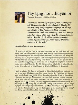 Tây tạng hơi…huyền bí
                  Thursday, September 9, 2010 at 12:47pm ·


                  Từ trên cao nhìn xuống mây trắng xen kẽ những vệt
                  núi đá xám hùng vĩ trải rộng phía dưới dần dẫn lối
                  vào Tây Tạng, trong lòng mình chợt rộn lên hồi hộp
                  câu chuyện về Tây Tạng huyền bí và vùng đất
                  Shambala lẩn khuất đâu đó nơi đây, “bảo tồn” những
                  kiến thức của cả nhân loại, vùng đất của các linh hồn
                  bất tử cùng thể xác cất giấu trong các hang động
                  somati (ngấm nhanh vãi :-p mới đọc bộ Shambala
                  trước khi đi có 1 ngày!)
Nóc nhà thế giới và phản ứng cao nguyên

Bất kỳ ai từng tới Tây Tạng sẽ khó lòng quên được bầu trời xanh trong vắt cùng
những cuộn mây trắng như với tay chạm được nơi đây. Trên con đường nhựa thẳng
tắp dài một tiếng rưỡi nối sân bay với thủ phủ Lhasa, du khách thả sức buông tầm
mắt cùng núi đá, mây trời cùng màu xanh của hàng cây nhỏ được trồng ven đường.
Khí hậu khô lạnh cùng độ cao trung bình 4900m của nóc nhà thế giới này khiến
cho việc nhìn thấy những gốc đại thụ cao lớn là chuyện vô cùng hiếm, bù lại trên
những triền núi đá xanh xám đôi chỗ phất phơ nhiều dải cờ nhỏ đủ màu chăng dài
có khi tới cả trăm mét và đôi chỗ người ta vẽ luôn lời khấn rực rỡ lên mặt đá.

Người ta nói rằng Tây Tạng là nơi lưu trữ tri thức nhân loại và là nơi ở của các Lạt
Ma có khả năng điều khiến được chiều không gian thứ 4 – Thời Gian, bởi vậy mọi
năng lượng xấu đặt chân tới đây đều bị thanh lọc, trừng phạt để giữ sự thanh khiết.
Đấy là nói theo cách lý giải tâm linh, còn thực tế bất kỳ ai lên tới Tây Tạng sau 3
đến 4 tiếng đồng hồ đều không tránh khỏi các triệu chứng của “Phản ứng cao
nguyên” do độ cao và không khí loãng như những cơn nhức đầu khủng khiếp, thở
dốc, huyết áp tăng, chóng mặt, đổ máu cam…bất kỳ đoàn khách du lịch nào cũng
có người ốm bệt ngay ngày đầu tiên tới Tây Tạng! Đây cũng là vùng đất hiếm có
với máy tạo ô xi cùng bác sĩ cấp cứu thường trực tại các khách sạn và trên những
con đường sạch sẽ tại Lhasa, bình ô xy du lịch bán nhiều hơn bưu thiếp.
 