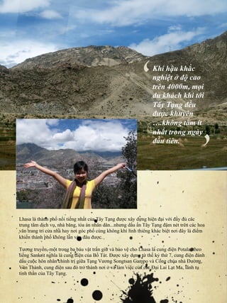 ‘	

  Khí hậu khắc
                                                                nghiệt ở độ cao
                                                                trên 4000m, mọi
                                                                du khách khi tới

                                                                được khuyên‘	

                                                                Tây Tạng đều

                                                                ….không tắm ít
                                                                nhất trong ngày
                                                                đầu tiên.




Lhasa là thành phố nổi tiếng nhất của Tây Tạng được xây dựng hiện đại với đầy đủ các
trung tâm dịch vụ, nhà băng, tòa án nhân dân...nhưng dấu ấn Tây Tạng đậm nét trên các hoa
văn trang trí cửa nhà hay nơi góc phố cùng không khí linh thiêng khác biệt nơi đây là điểm
khiến thành phố không lẫn vào đâu được.

Tương truyền, một trong ba báu vật trấn giữ và bảo vệ cho Lhasa là cung điện Potala, theo
tiếng Sankrit nghĩa là cung điện của Bồ Tát. Được xây dựng từ thế kỷ thứ 7, cung điện đánh
dấu cuộc hôn nhân chính trị giữa Tạng Vương Songtsan Gampo và Công chúa nhà Đường,
Văn Thành, cung điện sau đó trở thành nơi ở và làm việc của các Đại Lai Lạt Ma, lãnh tụ
tinh thần của Tây Tạng.
 