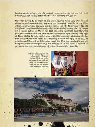 Potala	
  may	
  mắn	
  không	
  bị	
  phá	
  hủy	
  sau	
  Cách	
  mạng	
  văn	
  hóa,	
  tuy	
  thế,	
  ước	
  Cnh	
  có	
  tới	
  
hơn	
  100,000	
  hiện	
  vật	
  quý	
  đã	
  bị	
  hư	
  hại	
  hoặc	
  mất	
  Cch	
  trong	
  thời	
  gian	
  ấy.	
  
	
  
Ngay	
   trên	
   đường	
   đi,	
   du	
   khách	
   có	
   thể	
   chiêm	
   ngưỡng	
   Potala	
   vững	
   chãi	
   và	
   uyển	
  
chuyển	
   trên	
   một	
   ngọn	
   núi	
   thấp	
   ngay	
   trung	
   tâm	
   thành	
   phố,	
   cung	
   điện	
   dài	
   hơn	
   350m	
  
mỗi	
  chiều	
  với	
  tường	
  đá	
  dầy	
  trung	
  bình	
  3m,	
  cao	
  5m	
  trên	
  nền	
  đất	
  được	
  xử	
  lý	
  đặc	
  biệt	
  
bao	
  gồm	
  cả	
  công	
  đoạn	
  đổ	
  đồng	
  nóng	
  chảy	
  vào	
  móng	
  để	
  ngăn	
  động	
  đất.	
  Đây	
  từng	
  là	
  
nơi	
   ở	
   của	
   các	
   Đạt	
   Lai	
   Lạt	
   Ma	
   với	
   hơn	
   1000	
   căn	
   phòng	
   và	
   200.000	
   tuyệt	
   tác	
   tượng	
  
phật,	
  phù	
  điêu	
  chạm	
  khắc	
  rnh	
  xảo	
  được	
  làm	
  từ	
  hàng	
  chục	
  nghìn	
  tấn	
  vàng	
  ròng,	
  ngọc	
  
và	
  đá	
  quý	
  các	
  loại	
  đủ	
  khiến	
  cho	
  bất	
  kỳ	
  du	
  khách	
  thăm	
  quan	
  ngỡ	
  ngàng,	
  sửng	
  sốt.	
  Bản	
  
thân	
   việc	
   được	
   tới	
   thăm	
   Potala	
   đã	
   là	
   một	
   may	
   mắn	
   bởi	
   mỗi	
   ngày	
   chỉ	
   có	
   1600	
   vé	
  
được	
   bán	
   ra	
   để	
   hạn	
   chế	
   tối	
   thiểu	
   hư	
   hại	
   cho	
   di	
   Cch,	
   đồng	
   thời	
   toàn	
   bộ	
   khu	
   vực	
   bên	
  
trong	
  cung	
  điện	
  cấm	
  quay	
  phim	
  chụp	
  ảnh.	
  Được	
  ngắm	
  tận	
  mắt	
  Potala	
  là	
  dịp	
  hiếm	
  có	
  
để	
  thu	
  vào	
  tầm	
  mắt	
  càng	
  nhiều	
  càng	
  tốt	
  những	
  hình	
  ảnh	
  hiếm	
  có	
  nơi	
  đây.	
  


                            Một	
  góc	
  giữa	
  cung	
  điện	
  Đỏ	
  
                               và	
  cung	
  điện	
  Trắng	
  của	
  
                              Potala.	
  Đây	
  là	
  anh	
  phiên	
  
                            dịch	
  người	
  Trung	
  quốc	
  nói	
  
                             Fếng	
  Việt	
  giọng	
  không	
  đc	
  
                            chuẩn	
  cho	
  lắm	
  nhé	
  (ai	
  bảo	
  
                             vượt	
  biên	
  học	
  ở	
  Sapa	
  cơ)




    Potala, trời mưa chụp hơi xấu thông cảm nhé
 