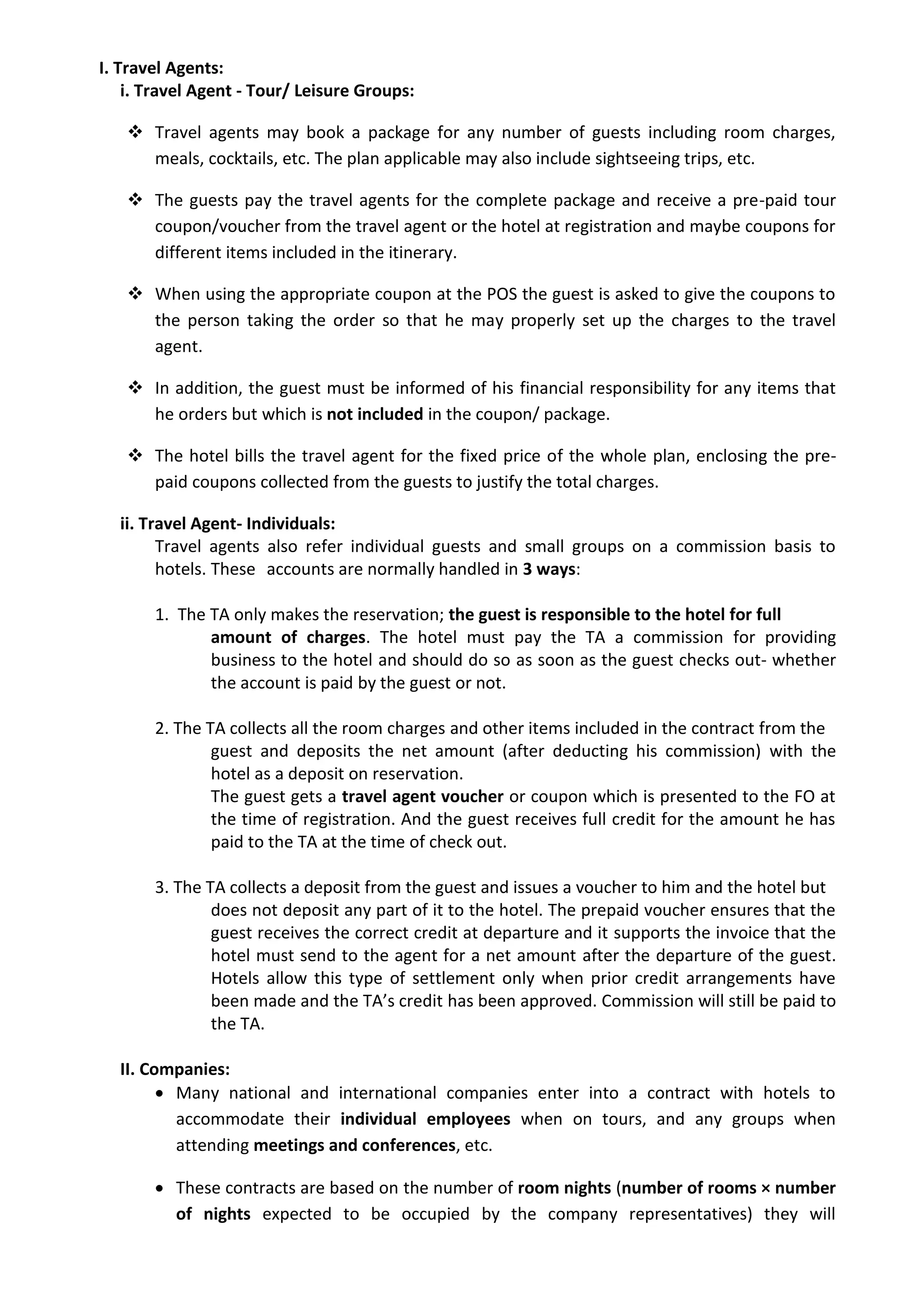 I. Travel Agents:
i. Travel Agent - Tour/ Leisure Groups:
 Travel agents may book a package for any number of guests including room charges,
meals, cocktails, etc. The plan applicable may also include sightseeing trips, etc.
 The guests pay the travel agents for the complete package and receive a pre-paid tour
coupon/voucher from the travel agent or the hotel at registration and maybe coupons for
different items included in the itinerary.
 When using the appropriate coupon at the POS the guest is asked to give the coupons to
the person taking the order so that he may properly set up the charges to the travel
agent.
 In addition, the guest must be informed of his financial responsibility for any items that
he orders but which is not included in the coupon/ package.
 The hotel bills the travel agent for the fixed price of the whole plan, enclosing the pre-
paid coupons collected from the guests to justify the total charges.
ii. Travel Agent- Individuals:
Travel agents also refer individual guests and small groups on a commission basis to
hotels. These accounts are normally handled in 3 ways:
1. The TA only makes the reservation; the guest is responsible to the hotel for full
amount of charges. The hotel must pay the TA a commission for providing
business to the hotel and should do so as soon as the guest checks out- whether
the account is paid by the guest or not.
2. The TA collects all the room charges and other items included in the contract from the
guest and deposits the net amount (after deducting his commission) with the
hotel as a deposit on reservation.
The guest gets a travel agent voucher or coupon which is presented to the FO at
the time of registration. And the guest receives full credit for the amount he has
paid to the TA at the time of check out.
3. The TA collects a deposit from the guest and issues a voucher to him and the hotel but
does not deposit any part of it to the hotel. The prepaid voucher ensures that the
guest receives the correct credit at departure and it supports the invoice that the
hotel must send to the agent for a net amount after the departure of the guest.
Hotels allow this type of settlement only when prior credit arrangements have
been made and the TA’s credit has been approved. Commission will still be paid to
the TA.
II. Companies:
 Many national and international companies enter into a contract with hotels to
accommodate their individual employees when on tours, and any groups when
attending meetings and conferences, etc.
 These contracts are based on the number of room nights (number of rooms × number
of nights expected to be occupied by the company representatives) they will
 