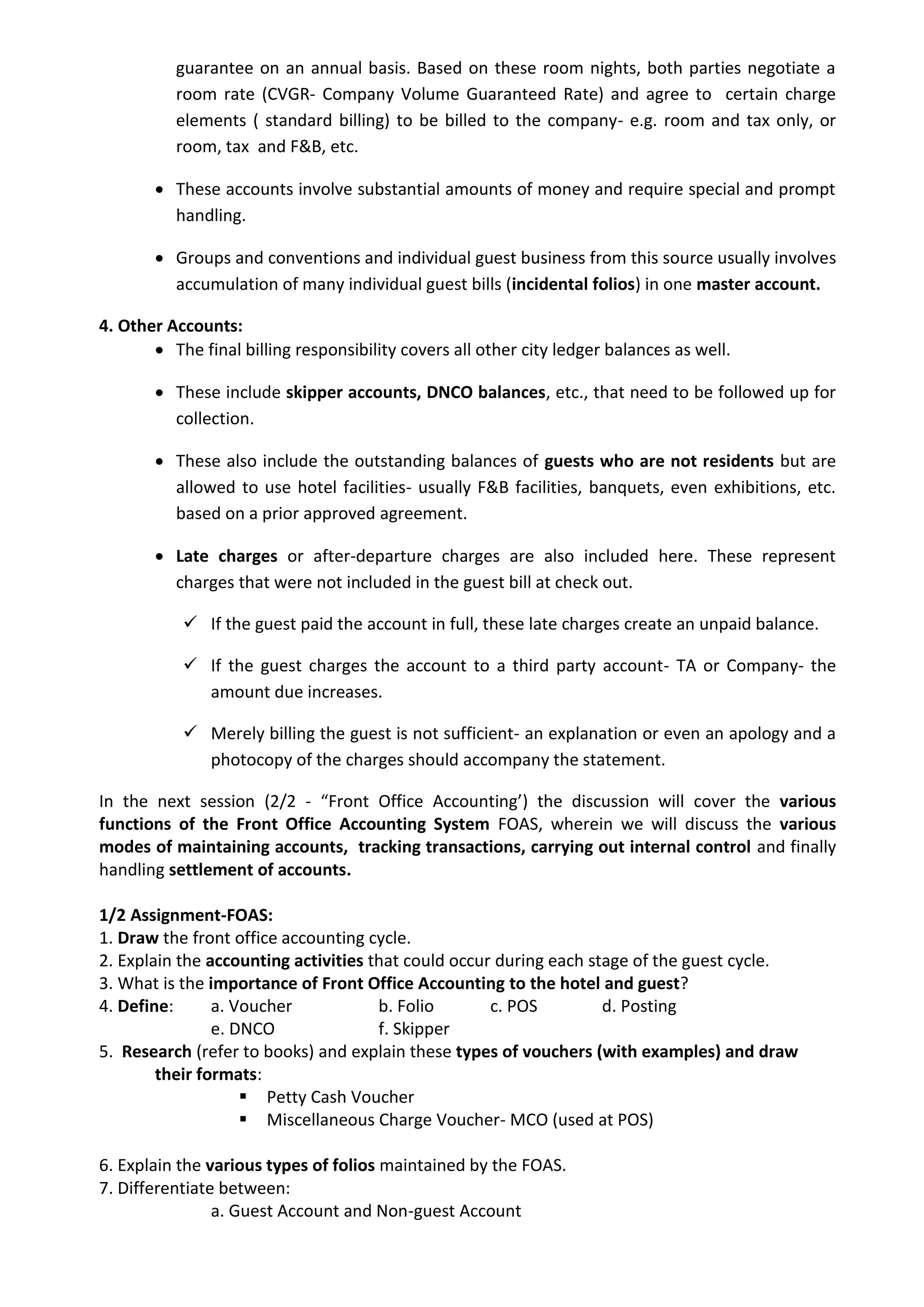 guarantee on an annual basis. Based on these room nights, both parties negotiate a
room rate (CVGR- Company Volume Guaranteed Rate) and agree to certain charge
elements ( standard billing) to be billed to the company- e.g. room and tax only, or
room, tax and F&B, etc.
 These accounts involve substantial amounts of money and require special and prompt
handling.
 Groups and conventions and individual guest business from this source usually involves
accumulation of many individual guest bills (incidental folios) in one master account.
4. Other Accounts:
 The final billing responsibility covers all other city ledger balances as well.
 These include skipper accounts, DNCO balances, etc., that need to be followed up for
collection.
 These also include the outstanding balances of guests who are not residents but are
allowed to use hotel facilities- usually F&B facilities, banquets, even exhibitions, etc.
based on a prior approved agreement.
 Late charges or after-departure charges are also included here. These represent
charges that were not included in the guest bill at check out.
 If the guest paid the account in full, these late charges create an unpaid balance.
 If the guest charges the account to a third party account- TA or Company- the
amount due increases.
 Merely billing the guest is not sufficient- an explanation or even an apology and a
photocopy of the charges should accompany the statement.
In the next session (2/2 - “Front Office Accounting’) the discussion will cover the various
functions of the Front Office Accounting System FOAS, wherein we will discuss the various
modes of maintaining accounts, tracking transactions, carrying out internal control and finally
handling settlement of accounts.
1/2 Assignment-FOAS:
1. Draw the front office accounting cycle.
2. Explain the accounting activities that could occur during each stage of the guest cycle.
3. What is the importance of Front Office Accounting to the hotel and guest?
4. Define: a. Voucher b. Folio c. POS d. Posting
e. DNCO f. Skipper
5. Research (refer to books) and explain these types of vouchers (with examples) and draw
their formats:
 Petty Cash Voucher
 Miscellaneous Charge Voucher- MCO (used at POS)
6. Explain the various types of folios maintained by the FOAS.
7. Differentiate between:
a. Guest Account and Non-guest Account
 
