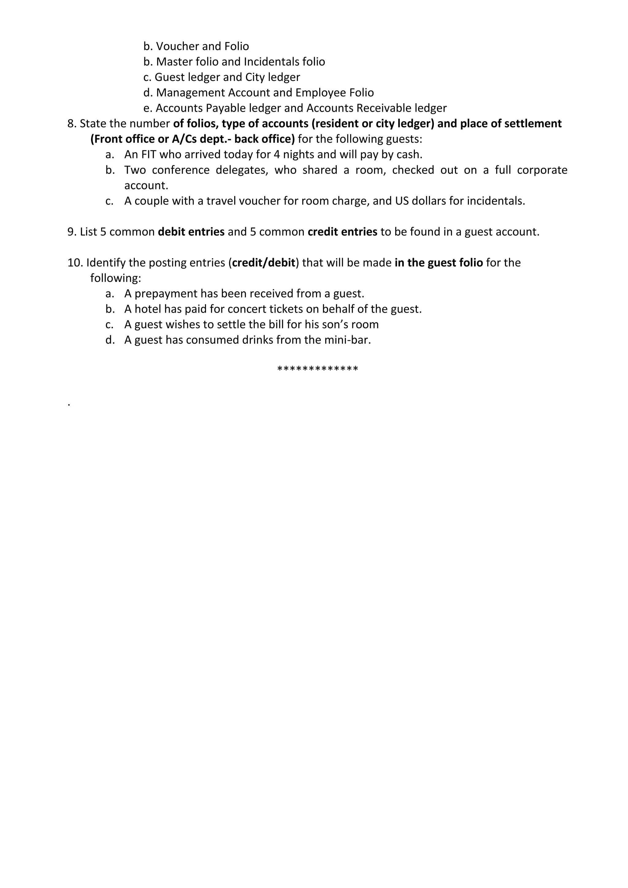 b. Voucher and Folio
b. Master folio and Incidentals folio
c. Guest ledger and City ledger
d. Management Account and Employee Folio
e. Accounts Payable ledger and Accounts Receivable ledger
8. State the number of folios, type of accounts (resident or city ledger) and place of settlement
(Front office or A/Cs dept.- back office) for the following guests:
a. An FIT who arrived today for 4 nights and will pay by cash.
b. Two conference delegates, who shared a room, checked out on a full corporate
account.
c. A couple with a travel voucher for room charge, and US dollars for incidentals.
9. List 5 common debit entries and 5 common credit entries to be found in a guest account.
10. Identify the posting entries (credit/debit) that will be made in the guest folio for the
following:
a. A prepayment has been received from a guest.
b. A hotel has paid for concert tickets on behalf of the guest.
c. A guest wishes to settle the bill for his son’s room
d. A guest has consumed drinks from the mini-bar.
*************
.
 