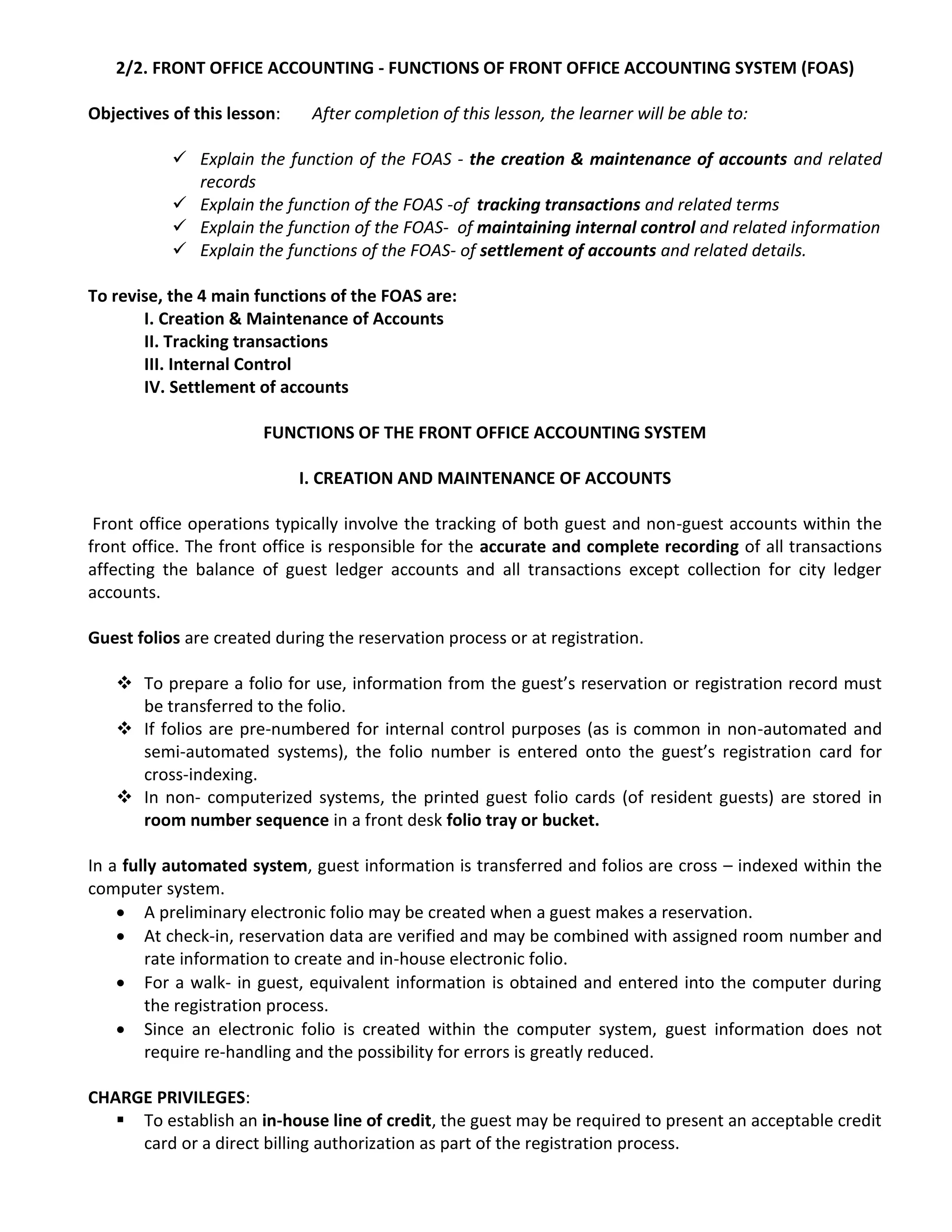 2/2. FRONT OFFICE ACCOUNTING - FUNCTIONS OF FRONT OFFICE ACCOUNTING SYSTEM (FOAS)
Objectives of this lesson: After completion of this lesson, the learner will be able to:
 Explain the function of the FOAS - the creation & maintenance of accounts and related
records
 Explain the function of the FOAS -of tracking transactions and related terms
 Explain the function of the FOAS- of maintaining internal control and related information
 Explain the functions of the FOAS- of settlement of accounts and related details.
To revise, the 4 main functions of the FOAS are:
I. Creation & Maintenance of Accounts
II. Tracking transactions
III. Internal Control
IV. Settlement of accounts
FUNCTIONS OF THE FRONT OFFICE ACCOUNTING SYSTEM
I. CREATION AND MAINTENANCE OF ACCOUNTS
Front office operations typically involve the tracking of both guest and non-guest accounts within the
front office. The front office is responsible for the accurate and complete recording of all transactions
affecting the balance of guest ledger accounts and all transactions except collection for city ledger
accounts.
Guest folios are created during the reservation process or at registration.
 To prepare a folio for use, information from the guest’s reservation or registration record must
be transferred to the folio.
 If folios are pre-numbered for internal control purposes (as is common in non-automated and
semi-automated systems), the folio number is entered onto the guest’s registration card for
cross-indexing.
 In non- computerized systems, the printed guest folio cards (of resident guests) are stored in
room number sequence in a front desk folio tray or bucket.
In a fully automated system, guest information is transferred and folios are cross – indexed within the
computer system.
 A preliminary electronic folio may be created when a guest makes a reservation.
 At check-in, reservation data are verified and may be combined with assigned room number and
rate information to create and in-house electronic folio.
 For a walk- in guest, equivalent information is obtained and entered into the computer during
the registration process.
 Since an electronic folio is created within the computer system, guest information does not
require re-handling and the possibility for errors is greatly reduced.
CHARGE PRIVILEGES:
 To establish an in-house line of credit, the guest may be required to present an acceptable credit
card or a direct billing authorization as part of the registration process.
 