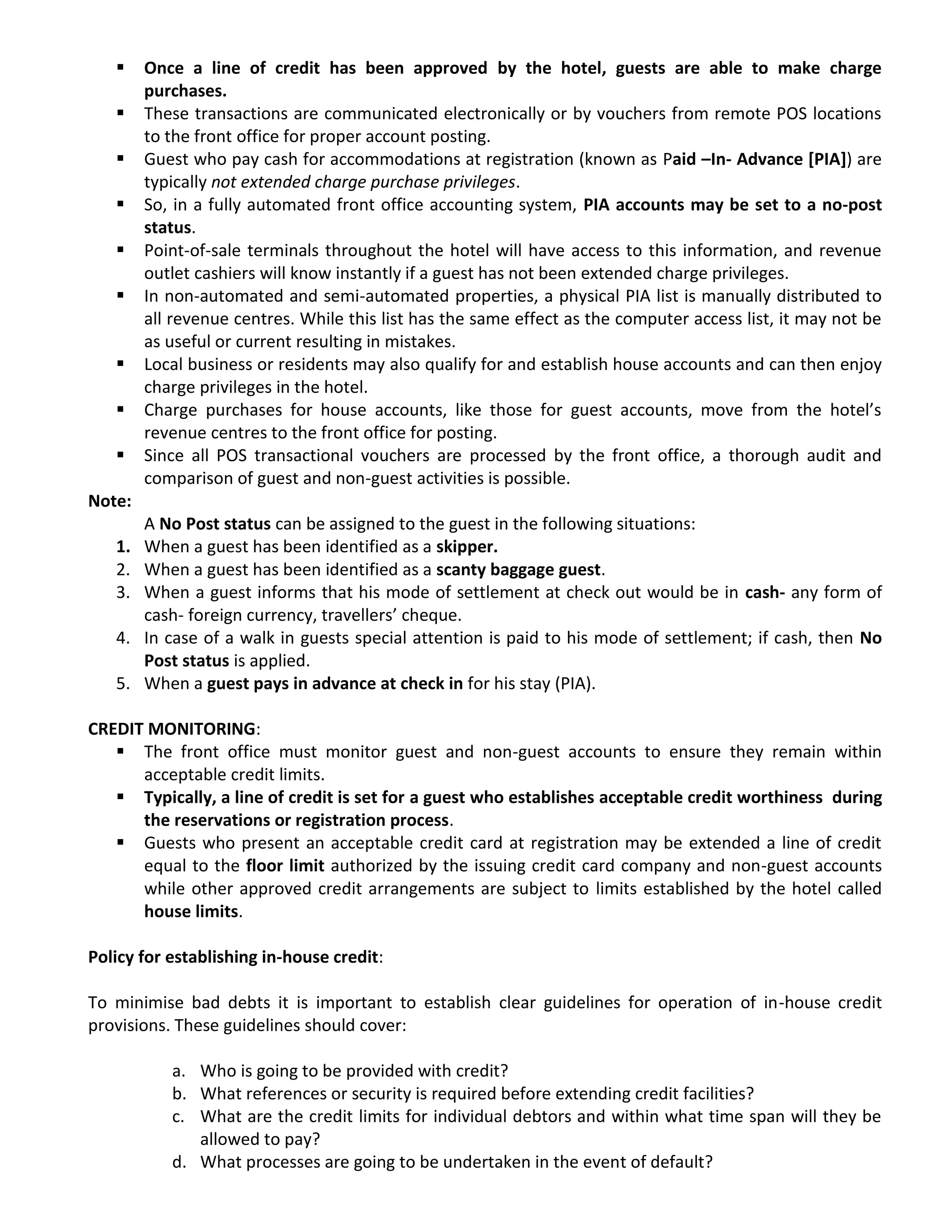  Once a line of credit has been approved by the hotel, guests are able to make charge
purchases.
 These transactions are communicated electronically or by vouchers from remote POS locations
to the front office for proper account posting.
 Guest who pay cash for accommodations at registration (known as Paid –In- Advance [PIA]) are
typically not extended charge purchase privileges.
 So, in a fully automated front office accounting system, PIA accounts may be set to a no-post
status.
 Point-of-sale terminals throughout the hotel will have access to this information, and revenue
outlet cashiers will know instantly if a guest has not been extended charge privileges.
 In non-automated and semi-automated properties, a physical PIA list is manually distributed to
all revenue centres. While this list has the same effect as the computer access list, it may not be
as useful or current resulting in mistakes.
 Local business or residents may also qualify for and establish house accounts and can then enjoy
charge privileges in the hotel.
 Charge purchases for house accounts, like those for guest accounts, move from the hotel’s
revenue centres to the front office for posting.
 Since all POS transactional vouchers are processed by the front office, a thorough audit and
comparison of guest and non-guest activities is possible.
Note:
A No Post status can be assigned to the guest in the following situations:
1. When a guest has been identified as a skipper.
2. When a guest has been identified as a scanty baggage guest.
3. When a guest informs that his mode of settlement at check out would be in cash- any form of
cash- foreign currency, travellers’ cheque.
4. In case of a walk in guests special attention is paid to his mode of settlement; if cash, then No
Post status is applied.
5. When a guest pays in advance at check in for his stay (PIA).
CREDIT MONITORING:
 The front office must monitor guest and non-guest accounts to ensure they remain within
acceptable credit limits.
 Typically, a line of credit is set for a guest who establishes acceptable credit worthiness during
the reservations or registration process.
 Guests who present an acceptable credit card at registration may be extended a line of credit
equal to the floor limit authorized by the issuing credit card company and non-guest accounts
while other approved credit arrangements are subject to limits established by the hotel called
house limits.
Policy for establishing in-house credit:
To minimise bad debts it is important to establish clear guidelines for operation of in-house credit
provisions. These guidelines should cover:
a. Who is going to be provided with credit?
b. What references or security is required before extending credit facilities?
c. What are the credit limits for individual debtors and within what time span will they be
allowed to pay?
d. What processes are going to be undertaken in the event of default?
 