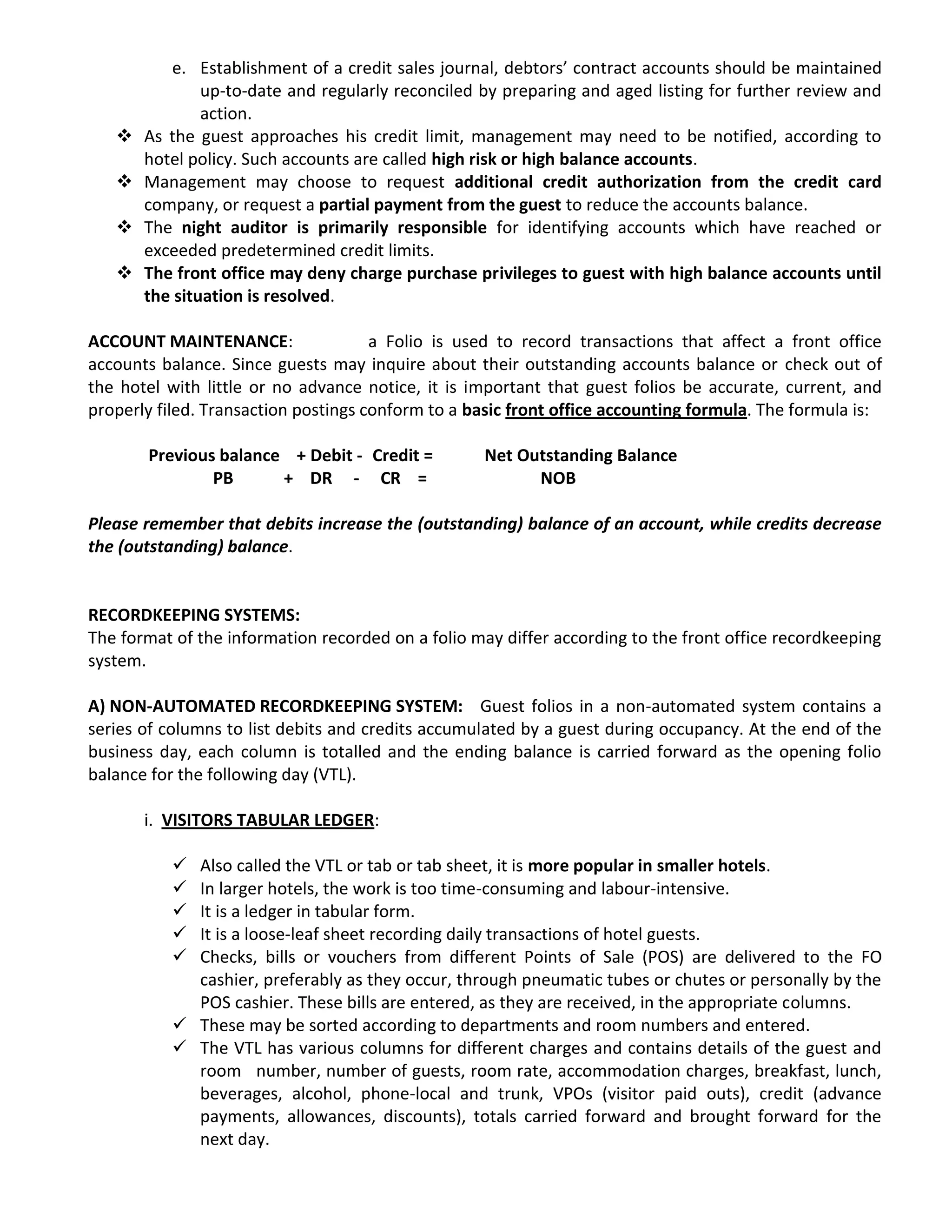 e. Establishment of a credit sales journal, debtors’ contract accounts should be maintained
up-to-date and regularly reconciled by preparing and aged listing for further review and
action.
 As the guest approaches his credit limit, management may need to be notified, according to
hotel policy. Such accounts are called high risk or high balance accounts.
 Management may choose to request additional credit authorization from the credit card
company, or request a partial payment from the guest to reduce the accounts balance.
 The night auditor is primarily responsible for identifying accounts which have reached or
exceeded predetermined credit limits.
 The front office may deny charge purchase privileges to guest with high balance accounts until
the situation is resolved.
ACCOUNT MAINTENANCE: a Folio is used to record transactions that affect a front office
accounts balance. Since guests may inquire about their outstanding accounts balance or check out of
the hotel with little or no advance notice, it is important that guest folios be accurate, current, and
properly filed. Transaction postings conform to a basic front office accounting formula. The formula is:
Previous balance + Debit - Credit = Net Outstanding Balance
PB + DR - CR = NOB
Please remember that debits increase the (outstanding) balance of an account, while credits decrease
the (outstanding) balance.
RECORDKEEPING SYSTEMS:
The format of the information recorded on a folio may differ according to the front office recordkeeping
system.
A) NON-AUTOMATED RECORDKEEPING SYSTEM: Guest folios in a non-automated system contains a
series of columns to list debits and credits accumulated by a guest during occupancy. At the end of the
business day, each column is totalled and the ending balance is carried forward as the opening folio
balance for the following day (VTL).
i. VISITORS TABULAR LEDGER:
 Also called the VTL or tab or tab sheet, it is more popular in smaller hotels.
 In larger hotels, the work is too time-consuming and labour-intensive.
 It is a ledger in tabular form.
 It is a loose-leaf sheet recording daily transactions of hotel guests.
 Checks, bills or vouchers from different Points of Sale (POS) are delivered to the FO
cashier, preferably as they occur, through pneumatic tubes or chutes or personally by the
POS cashier. These bills are entered, as they are received, in the appropriate columns.
 These may be sorted according to departments and room numbers and entered.
 The VTL has various columns for different charges and contains details of the guest and
room number, number of guests, room rate, accommodation charges, breakfast, lunch,
beverages, alcohol, phone-local and trunk, VPOs (visitor paid outs), credit (advance
payments, allowances, discounts), totals carried forward and brought forward for the
next day.
 