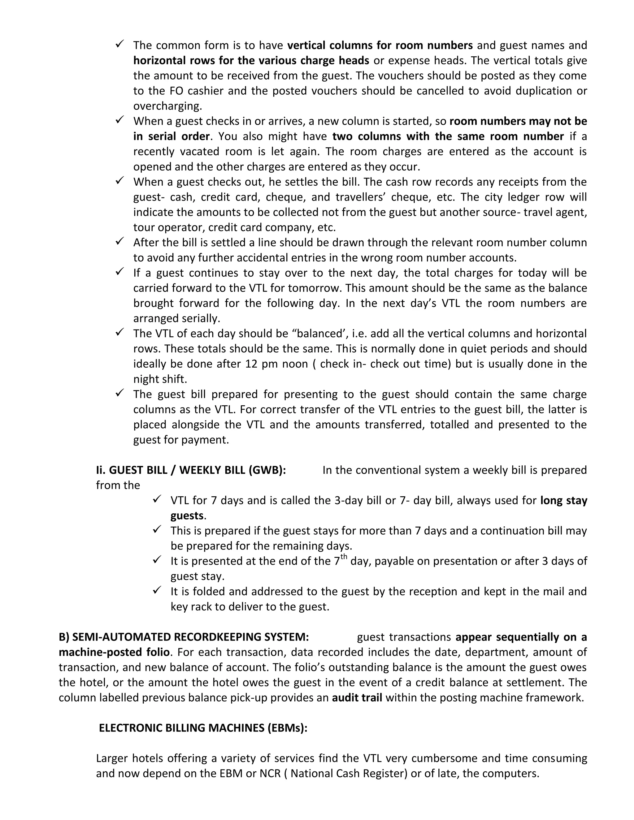  The common form is to have vertical columns for room numbers and guest names and
horizontal rows for the various charge heads or expense heads. The vertical totals give
the amount to be received from the guest. The vouchers should be posted as they come
to the FO cashier and the posted vouchers should be cancelled to avoid duplication or
overcharging.
 When a guest checks in or arrives, a new column is started, so room numbers may not be
in serial order. You also might have two columns with the same room number if a
recently vacated room is let again. The room charges are entered as the account is
opened and the other charges are entered as they occur.
 When a guest checks out, he settles the bill. The cash row records any receipts from the
guest- cash, credit card, cheque, and travellers’ cheque, etc. The city ledger row will
indicate the amounts to be collected not from the guest but another source- travel agent,
tour operator, credit card company, etc.
 After the bill is settled a line should be drawn through the relevant room number column
to avoid any further accidental entries in the wrong room number accounts.
 If a guest continues to stay over to the next day, the total charges for today will be
carried forward to the VTL for tomorrow. This amount should be the same as the balance
brought forward for the following day. In the next day’s VTL the room numbers are
arranged serially.
 The VTL of each day should be “balanced’, i.e. add all the vertical columns and horizontal
rows. These totals should be the same. This is normally done in quiet periods and should
ideally be done after 12 pm noon ( check in- check out time) but is usually done in the
night shift.
 The guest bill prepared for presenting to the guest should contain the same charge
columns as the VTL. For correct transfer of the VTL entries to the guest bill, the latter is
placed alongside the VTL and the amounts transferred, totalled and presented to the
guest for payment.
Ii. GUEST BILL / WEEKLY BILL (GWB): In the conventional system a weekly bill is prepared
from the
 VTL for 7 days and is called the 3-day bill or 7- day bill, always used for long stay
guests.
 This is prepared if the guest stays for more than 7 days and a continuation bill may
be prepared for the remaining days.
 It is presented at the end of the 7th
day, payable on presentation or after 3 days of
guest stay.
 It is folded and addressed to the guest by the reception and kept in the mail and
key rack to deliver to the guest.
B) SEMI-AUTOMATED RECORDKEEPING SYSTEM: guest transactions appear sequentially on a
machine-posted folio. For each transaction, data recorded includes the date, department, amount of
transaction, and new balance of account. The folio’s outstanding balance is the amount the guest owes
the hotel, or the amount the hotel owes the guest in the event of a credit balance at settlement. The
column labelled previous balance pick-up provides an audit trail within the posting machine framework.
ELECTRONIC BILLING MACHINES (EBMs):
Larger hotels offering a variety of services find the VTL very cumbersome and time consuming
and now depend on the EBM or NCR ( National Cash Register) or of late, the computers.
 