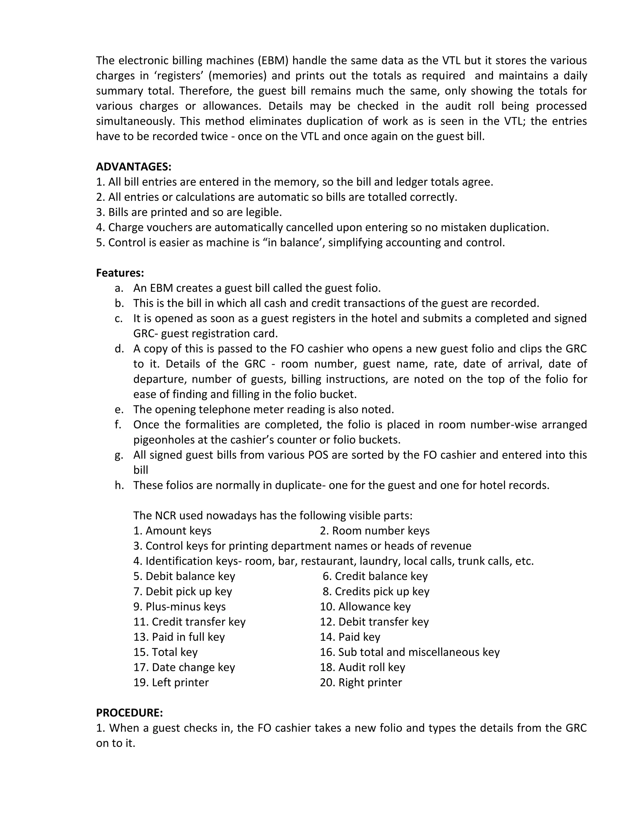 The electronic billing machines (EBM) handle the same data as the VTL but it stores the various
charges in ‘registers’ (memories) and prints out the totals as required and maintains a daily
summary total. Therefore, the guest bill remains much the same, only showing the totals for
various charges or allowances. Details may be checked in the audit roll being processed
simultaneously. This method eliminates duplication of work as is seen in the VTL; the entries
have to be recorded twice - once on the VTL and once again on the guest bill.
ADVANTAGES:
1. All bill entries are entered in the memory, so the bill and ledger totals agree.
2. All entries or calculations are automatic so bills are totalled correctly.
3. Bills are printed and so are legible.
4. Charge vouchers are automatically cancelled upon entering so no mistaken duplication.
5. Control is easier as machine is “in balance’, simplifying accounting and control.
Features:
a. An EBM creates a guest bill called the guest folio.
b. This is the bill in which all cash and credit transactions of the guest are recorded.
c. It is opened as soon as a guest registers in the hotel and submits a completed and signed
GRC- guest registration card.
d. A copy of this is passed to the FO cashier who opens a new guest folio and clips the GRC
to it. Details of the GRC - room number, guest name, rate, date of arrival, date of
departure, number of guests, billing instructions, are noted on the top of the folio for
ease of finding and filling in the folio bucket.
e. The opening telephone meter reading is also noted.
f. Once the formalities are completed, the folio is placed in room number-wise arranged
pigeonholes at the cashier’s counter or folio buckets.
g. All signed guest bills from various POS are sorted by the FO cashier and entered into this
bill
h. These folios are normally in duplicate- one for the guest and one for hotel records.
The NCR used nowadays has the following visible parts:
1. Amount keys 2. Room number keys
3. Control keys for printing department names or heads of revenue
4. Identification keys- room, bar, restaurant, laundry, local calls, trunk calls, etc.
5. Debit balance key 6. Credit balance key
7. Debit pick up key 8. Credits pick up key
9. Plus-minus keys 10. Allowance key
11. Credit transfer key 12. Debit transfer key
13. Paid in full key 14. Paid key
15. Total key 16. Sub total and miscellaneous key
17. Date change key 18. Audit roll key
19. Left printer 20. Right printer
PROCEDURE:
1. When a guest checks in, the FO cashier takes a new folio and types the details from the GRC
on to it.
 