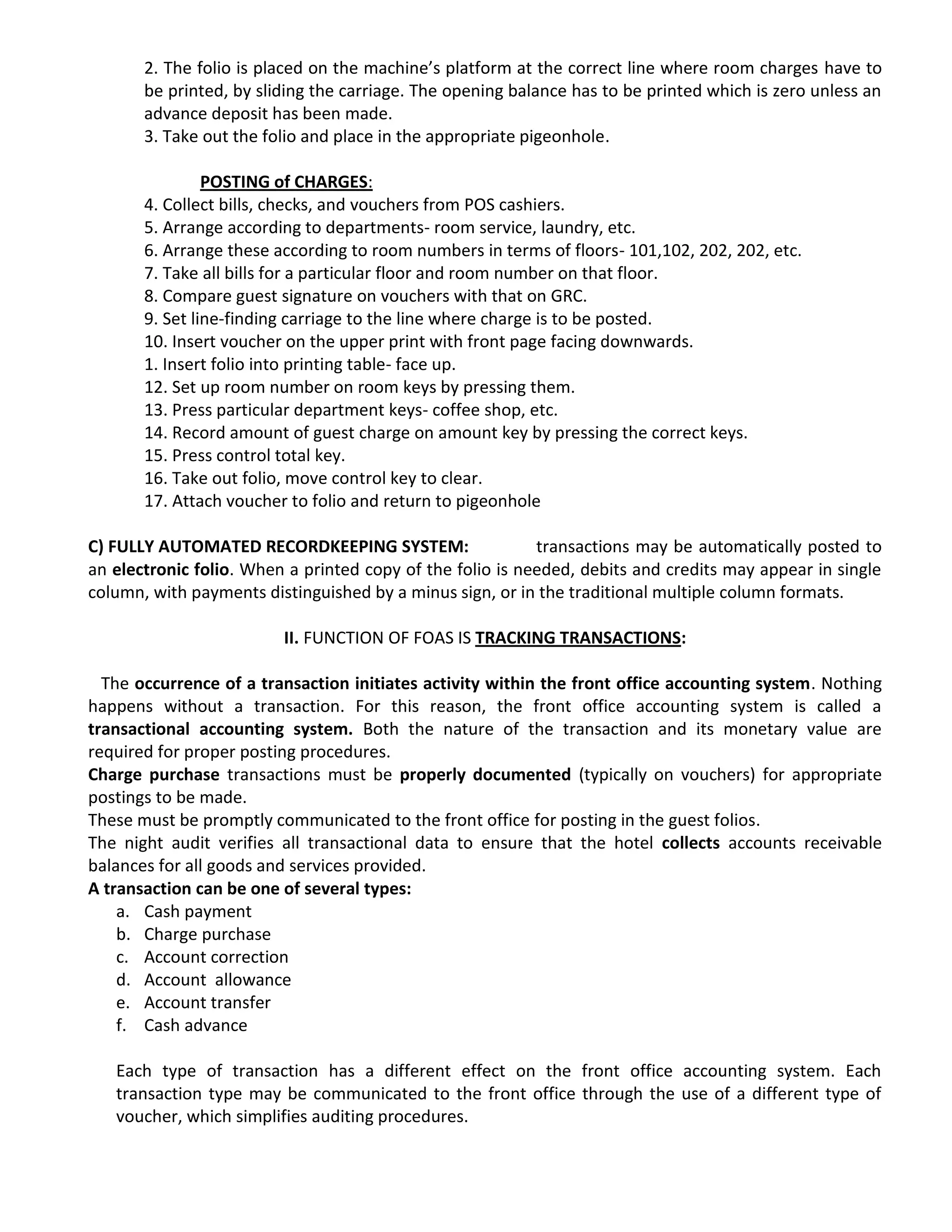 2. The folio is placed on the machine’s platform at the correct line where room charges have to
be printed, by sliding the carriage. The opening balance has to be printed which is zero unless an
advance deposit has been made.
3. Take out the folio and place in the appropriate pigeonhole.
POSTING of CHARGES:
4. Collect bills, checks, and vouchers from POS cashiers.
5. Arrange according to departments- room service, laundry, etc.
6. Arrange these according to room numbers in terms of floors- 101,102, 202, 202, etc.
7. Take all bills for a particular floor and room number on that floor.
8. Compare guest signature on vouchers with that on GRC.
9. Set line-finding carriage to the line where charge is to be posted.
10. Insert voucher on the upper print with front page facing downwards.
1. Insert folio into printing table- face up.
12. Set up room number on room keys by pressing them.
13. Press particular department keys- coffee shop, etc.
14. Record amount of guest charge on amount key by pressing the correct keys.
15. Press control total key.
16. Take out folio, move control key to clear.
17. Attach voucher to folio and return to pigeonhole
C) FULLY AUTOMATED RECORDKEEPING SYSTEM: transactions may be automatically posted to
an electronic folio. When a printed copy of the folio is needed, debits and credits may appear in single
column, with payments distinguished by a minus sign, or in the traditional multiple column formats.
II. FUNCTION OF FOAS IS TRACKING TRANSACTIONS:
The occurrence of a transaction initiates activity within the front office accounting system. Nothing
happens without a transaction. For this reason, the front office accounting system is called a
transactional accounting system. Both the nature of the transaction and its monetary value are
required for proper posting procedures.
Charge purchase transactions must be properly documented (typically on vouchers) for appropriate
postings to be made.
These must be promptly communicated to the front office for posting in the guest folios.
The night audit verifies all transactional data to ensure that the hotel collects accounts receivable
balances for all goods and services provided.
A transaction can be one of several types:
a. Cash payment
b. Charge purchase
c. Account correction
d. Account allowance
e. Account transfer
f. Cash advance
Each type of transaction has a different effect on the front office accounting system. Each
transaction type may be communicated to the front office through the use of a different type of
voucher, which simplifies auditing procedures.
 