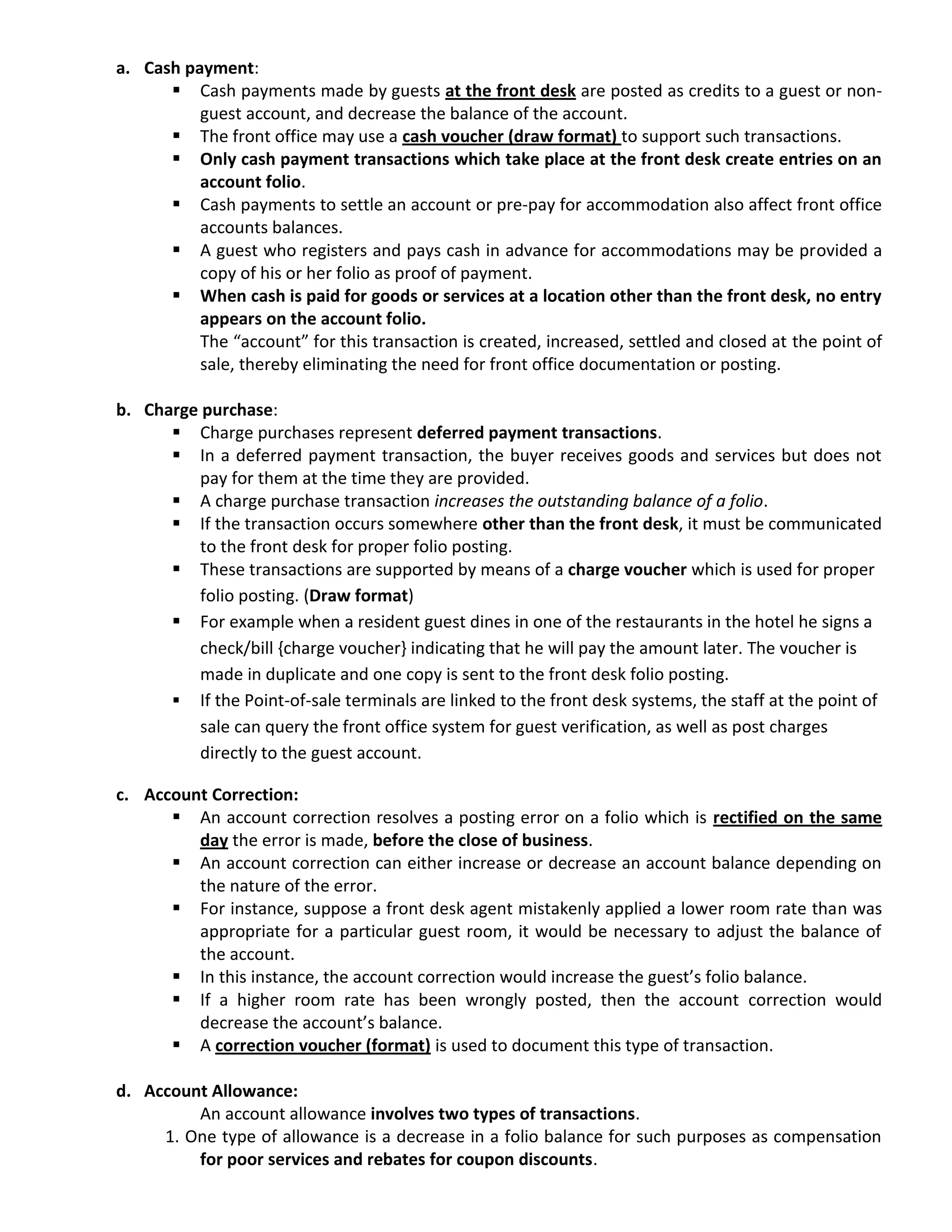 a. Cash payment:
 Cash payments made by guests at the front desk are posted as credits to a guest or non-
guest account, and decrease the balance of the account.
 The front office may use a cash voucher (draw format) to support such transactions.
 Only cash payment transactions which take place at the front desk create entries on an
account folio.
 Cash payments to settle an account or pre-pay for accommodation also affect front office
accounts balances.
 A guest who registers and pays cash in advance for accommodations may be provided a
copy of his or her folio as proof of payment.
 When cash is paid for goods or services at a location other than the front desk, no entry
appears on the account folio.
The “account” for this transaction is created, increased, settled and closed at the point of
sale, thereby eliminating the need for front office documentation or posting.
b. Charge purchase:
 Charge purchases represent deferred payment transactions.
 In a deferred payment transaction, the buyer receives goods and services but does not
pay for them at the time they are provided.
 A charge purchase transaction increases the outstanding balance of a folio.
 If the transaction occurs somewhere other than the front desk, it must be communicated
to the front desk for proper folio posting.
 These transactions are supported by means of a charge voucher which is used for proper
folio posting. (Draw format)
 For example when a resident guest dines in one of the restaurants in the hotel he signs a
check/bill {charge voucher} indicating that he will pay the amount later. The voucher is
made in duplicate and one copy is sent to the front desk folio posting.
 If the Point-of-sale terminals are linked to the front desk systems, the staff at the point of
sale can query the front office system for guest verification, as well as post charges
directly to the guest account.
c. Account Correction:
 An account correction resolves a posting error on a folio which is rectified on the same
day the error is made, before the close of business.
 An account correction can either increase or decrease an account balance depending on
the nature of the error.
 For instance, suppose a front desk agent mistakenly applied a lower room rate than was
appropriate for a particular guest room, it would be necessary to adjust the balance of
the account.
 In this instance, the account correction would increase the guest’s folio balance.
 If a higher room rate has been wrongly posted, then the account correction would
decrease the account’s balance.
 A correction voucher (format) is used to document this type of transaction.
d. Account Allowance:
An account allowance involves two types of transactions.
1. One type of allowance is a decrease in a folio balance for such purposes as compensation
for poor services and rebates for coupon discounts.
 