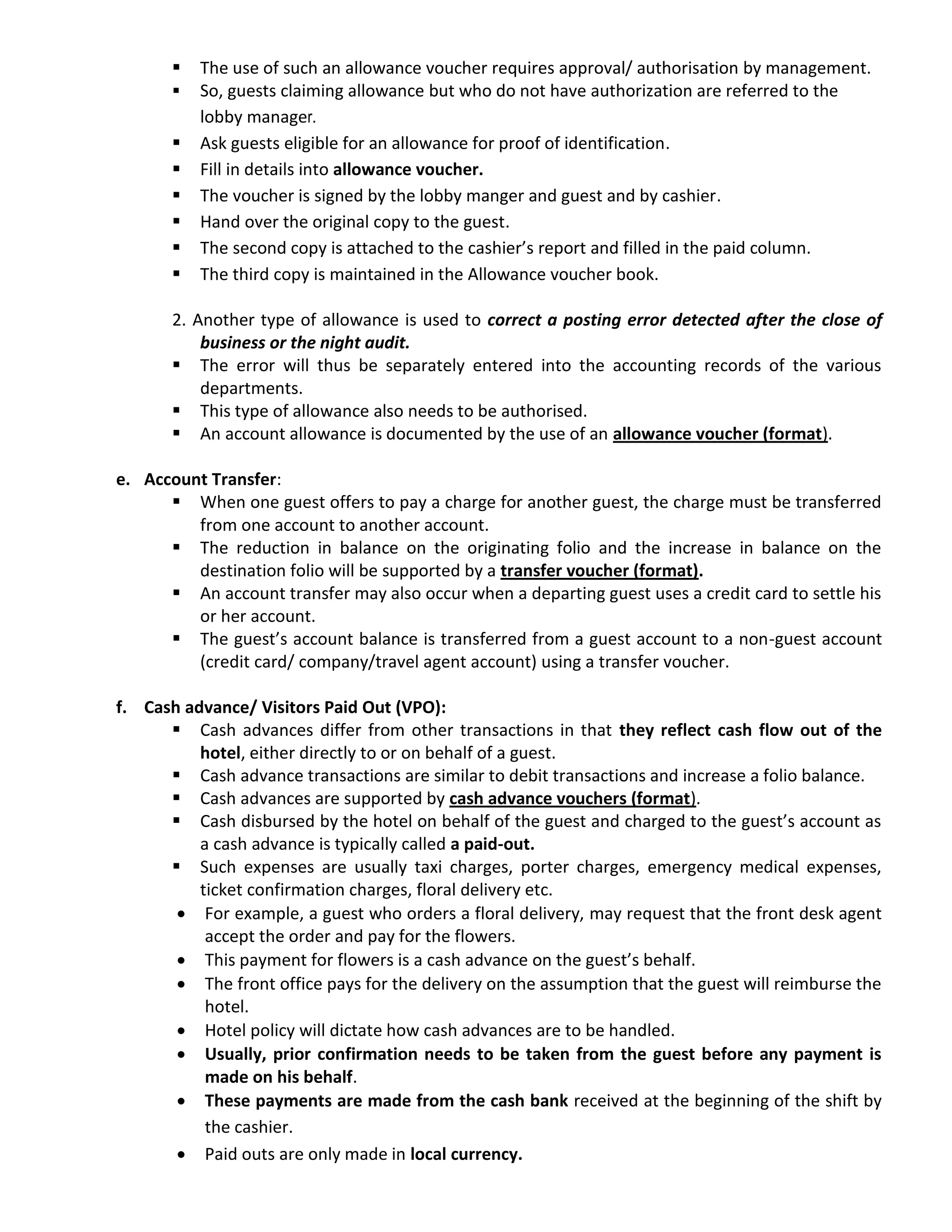  The use of such an allowance voucher requires approval/ authorisation by management.
 So, guests claiming allowance but who do not have authorization are referred to the
lobby manager.
 Ask guests eligible for an allowance for proof of identification.
 Fill in details into allowance voucher.
 The voucher is signed by the lobby manger and guest and by cashier.
 Hand over the original copy to the guest.
 The second copy is attached to the cashier’s report and filled in the paid column.
 The third copy is maintained in the Allowance voucher book.
2. Another type of allowance is used to correct a posting error detected after the close of
business or the night audit.
 The error will thus be separately entered into the accounting records of the various
departments.
 This type of allowance also needs to be authorised.
 An account allowance is documented by the use of an allowance voucher (format).
e. Account Transfer:
 When one guest offers to pay a charge for another guest, the charge must be transferred
from one account to another account.
 The reduction in balance on the originating folio and the increase in balance on the
destination folio will be supported by a transfer voucher (format).
 An account transfer may also occur when a departing guest uses a credit card to settle his
or her account.
 The guest’s account balance is transferred from a guest account to a non-guest account
(credit card/ company/travel agent account) using a transfer voucher.
f. Cash advance/ Visitors Paid Out (VPO):
 Cash advances differ from other transactions in that they reflect cash flow out of the
hotel, either directly to or on behalf of a guest.
 Cash advance transactions are similar to debit transactions and increase a folio balance.
 Cash advances are supported by cash advance vouchers (format).
 Cash disbursed by the hotel on behalf of the guest and charged to the guest’s account as
a cash advance is typically called a paid-out.
 Such expenses are usually taxi charges, porter charges, emergency medical expenses,
ticket confirmation charges, floral delivery etc.
 For example, a guest who orders a floral delivery, may request that the front desk agent
accept the order and pay for the flowers.
 This payment for flowers is a cash advance on the guest’s behalf.
 The front office pays for the delivery on the assumption that the guest will reimburse the
hotel.
 Hotel policy will dictate how cash advances are to be handled.
 Usually, prior confirmation needs to be taken from the guest before any payment is
made on his behalf.
 These payments are made from the cash bank received at the beginning of the shift by
the cashier.
 Paid outs are only made in local currency.
 