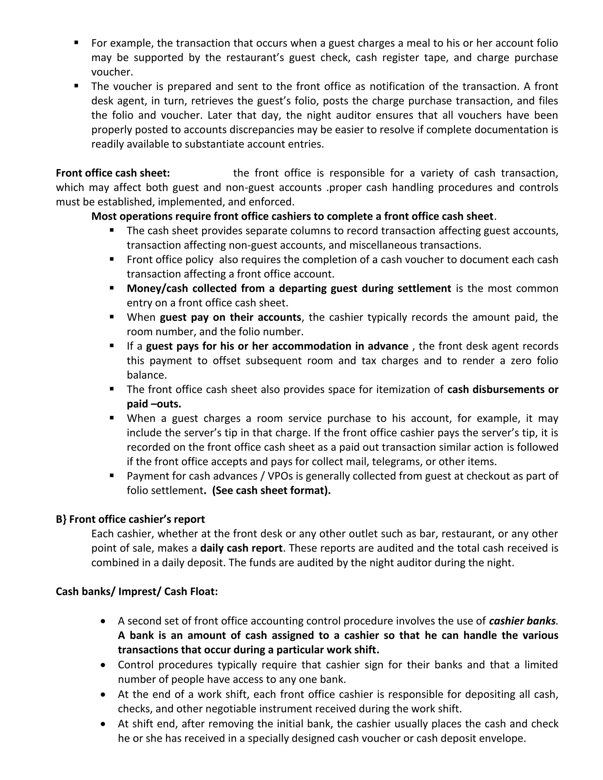  For example, the transaction that occurs when a guest charges a meal to his or her account folio
may be supported by the restaurant’s guest check, cash register tape, and charge purchase
voucher.
 The voucher is prepared and sent to the front office as notification of the transaction. A front
desk agent, in turn, retrieves the guest’s folio, posts the charge purchase transaction, and files
the folio and voucher. Later that day, the night auditor ensures that all vouchers have been
properly posted to accounts discrepancies may be easier to resolve if complete documentation is
readily available to substantiate account entries.
Front office cash sheet: the front office is responsible for a variety of cash transaction,
which may affect both guest and non-guest accounts .proper cash handling procedures and controls
must be established, implemented, and enforced.
Most operations require front office cashiers to complete a front office cash sheet.
 The cash sheet provides separate columns to record transaction affecting guest accounts,
transaction affecting non-guest accounts, and miscellaneous transactions.
 Front office policy also requires the completion of a cash voucher to document each cash
transaction affecting a front office account.
 Money/cash collected from a departing guest during settlement is the most common
entry on a front office cash sheet.
 When guest pay on their accounts, the cashier typically records the amount paid, the
room number, and the folio number.
 If a guest pays for his or her accommodation in advance , the front desk agent records
this payment to offset subsequent room and tax charges and to render a zero folio
balance.
 The front office cash sheet also provides space for itemization of cash disbursements or
paid –outs.
 When a guest charges a room service purchase to his account, for example, it may
include the server’s tip in that charge. If the front office cashier pays the server’s tip, it is
recorded on the front office cash sheet as a paid out transaction similar action is followed
if the front office accepts and pays for collect mail, telegrams, or other items.
 Payment for cash advances / VPOs is generally collected from guest at checkout as part of
folio settlement. (See cash sheet format).
B} Front office cashier’s report
Each cashier, whether at the front desk or any other outlet such as bar, restaurant, or any other
point of sale, makes a daily cash report. These reports are audited and the total cash received is
combined in a daily deposit. The funds are audited by the night auditor during the night.
Cash banks/ Imprest/ Cash Float:
 A second set of front office accounting control procedure involves the use of cashier banks.
A bank is an amount of cash assigned to a cashier so that he can handle the various
transactions that occur during a particular work shift.
 Control procedures typically require that cashier sign for their banks and that a limited
number of people have access to any one bank.
 At the end of a work shift, each front office cashier is responsible for depositing all cash,
checks, and other negotiable instrument received during the work shift.
 At shift end, after removing the initial bank, the cashier usually places the cash and check
he or she has received in a specially designed cash voucher or cash deposit envelope.
 