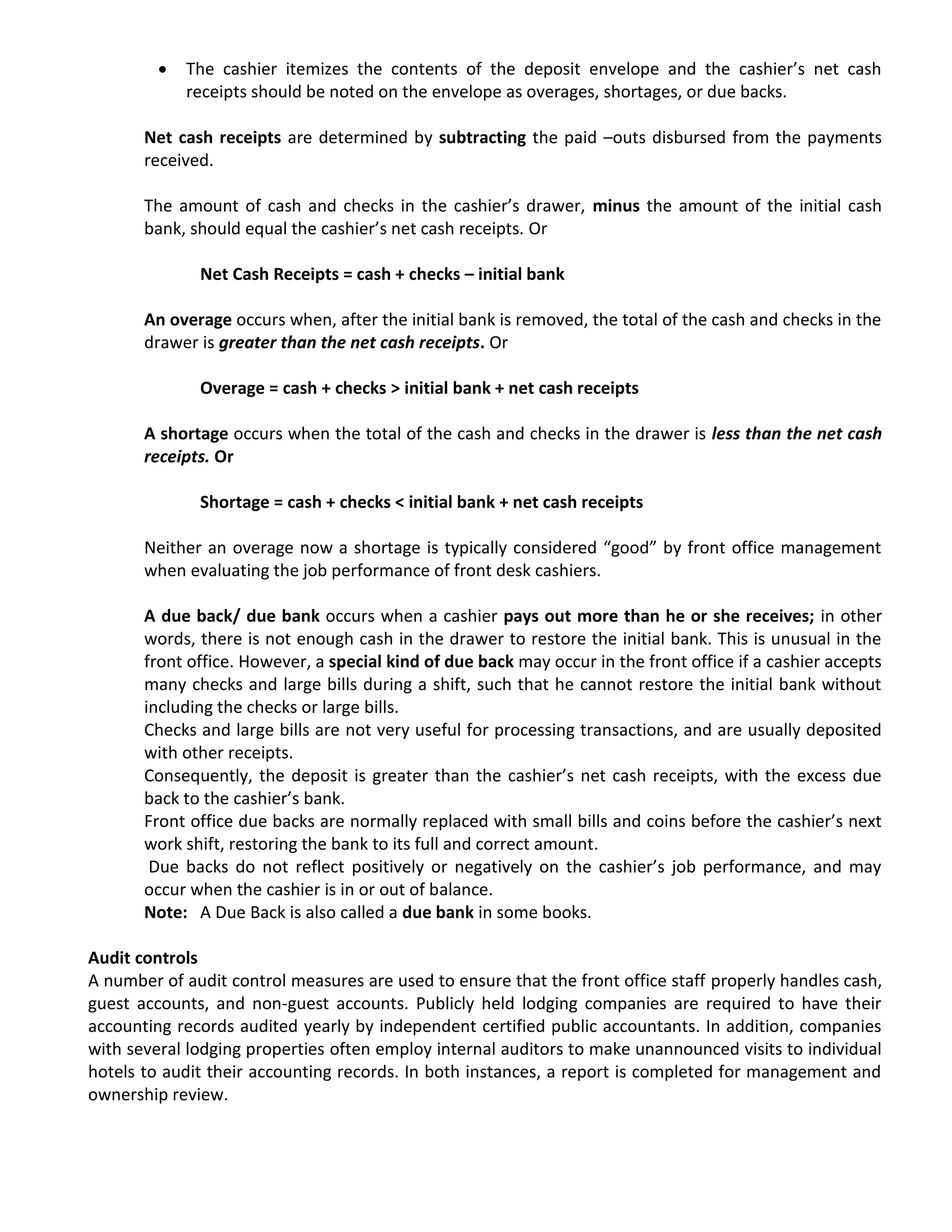  The cashier itemizes the contents of the deposit envelope and the cashier’s net cash
receipts should be noted on the envelope as overages, shortages, or due backs.
Net cash receipts are determined by subtracting the paid –outs disbursed from the payments
received.
The amount of cash and checks in the cashier’s drawer, minus the amount of the initial cash
bank, should equal the cashier’s net cash receipts. Or
Net Cash Receipts = cash + checks – initial bank
An overage occurs when, after the initial bank is removed, the total of the cash and checks in the
drawer is greater than the net cash receipts. Or
Overage = cash + checks > initial bank + net cash receipts
A shortage occurs when the total of the cash and checks in the drawer is less than the net cash
receipts. Or
Shortage = cash + checks < initial bank + net cash receipts
Neither an overage now a shortage is typically considered “good” by front office management
when evaluating the job performance of front desk cashiers.
A due back/ due bank occurs when a cashier pays out more than he or she receives; in other
words, there is not enough cash in the drawer to restore the initial bank. This is unusual in the
front office. However, a special kind of due back may occur in the front office if a cashier accepts
many checks and large bills during a shift, such that he cannot restore the initial bank without
including the checks or large bills.
Checks and large bills are not very useful for processing transactions, and are usually deposited
with other receipts.
Consequently, the deposit is greater than the cashier’s net cash receipts, with the excess due
back to the cashier’s bank.
Front office due backs are normally replaced with small bills and coins before the cashier’s next
work shift, restoring the bank to its full and correct amount.
Due backs do not reflect positively or negatively on the cashier’s job performance, and may
occur when the cashier is in or out of balance.
Note: A Due Back is also called a due bank in some books.
Audit controls
A number of audit control measures are used to ensure that the front office staff properly handles cash,
guest accounts, and non-guest accounts. Publicly held lodging companies are required to have their
accounting records audited yearly by independent certified public accountants. In addition, companies
with several lodging properties often employ internal auditors to make unannounced visits to individual
hotels to audit their accounting records. In both instances, a report is completed for management and
ownership review.
 