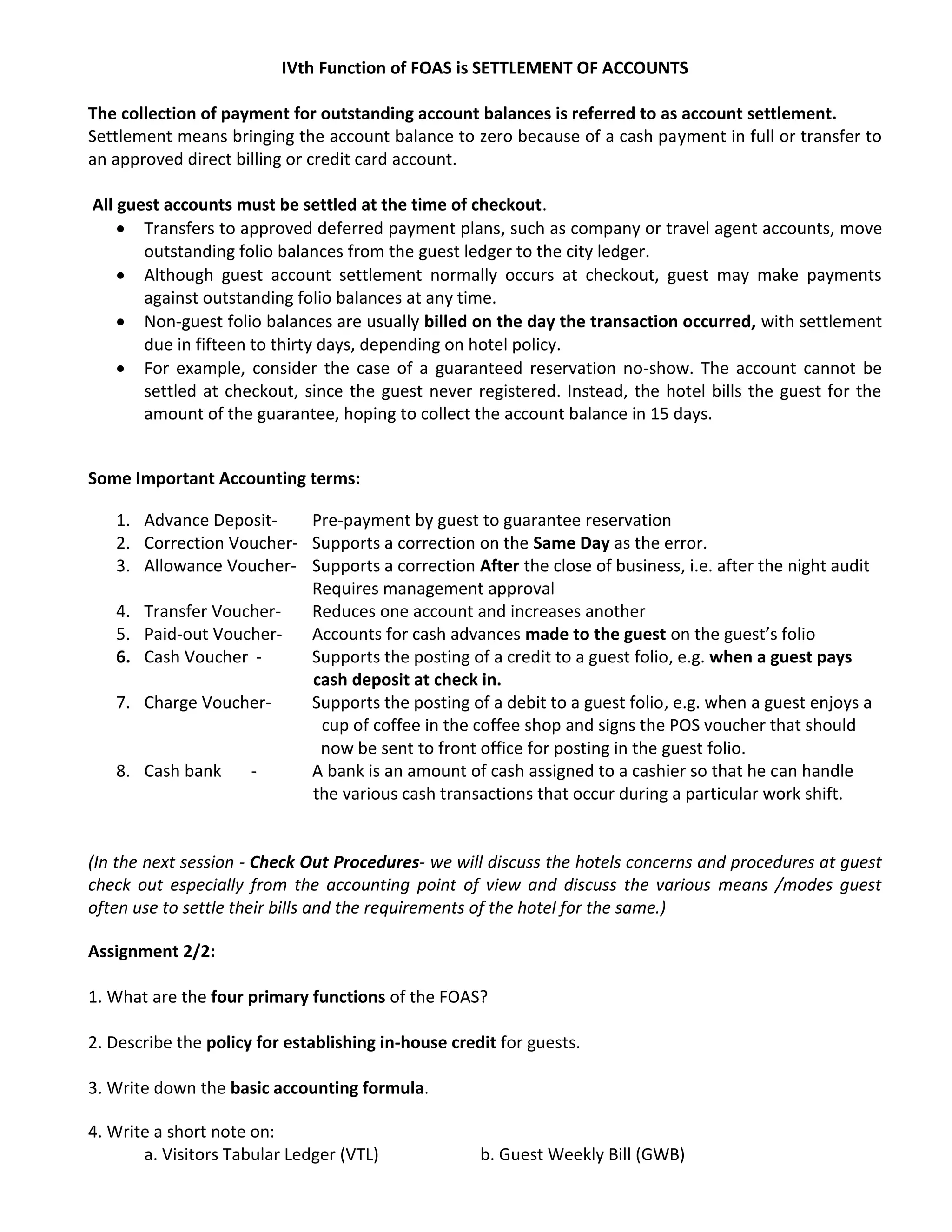 IVth Function of FOAS is SETTLEMENT OF ACCOUNTS
The collection of payment for outstanding account balances is referred to as account settlement.
Settlement means bringing the account balance to zero because of a cash payment in full or transfer to
an approved direct billing or credit card account.
All guest accounts must be settled at the time of checkout.
 Transfers to approved deferred payment plans, such as company or travel agent accounts, move
outstanding folio balances from the guest ledger to the city ledger.
 Although guest account settlement normally occurs at checkout, guest may make payments
against outstanding folio balances at any time.
 Non-guest folio balances are usually billed on the day the transaction occurred, with settlement
due in fifteen to thirty days, depending on hotel policy.
 For example, consider the case of a guaranteed reservation no-show. The account cannot be
settled at checkout, since the guest never registered. Instead, the hotel bills the guest for the
amount of the guarantee, hoping to collect the account balance in 15 days.
Some Important Accounting terms:
1. Advance Deposit- Pre-payment by guest to guarantee reservation
2. Correction Voucher- Supports a correction on the Same Day as the error.
3. Allowance Voucher- Supports a correction After the close of business, i.e. after the night audit
Requires management approval
4. Transfer Voucher- Reduces one account and increases another
5. Paid-out Voucher- Accounts for cash advances made to the guest on the guest’s folio
6. Cash Voucher - Supports the posting of a credit to a guest folio, e.g. when a guest pays
cash deposit at check in.
7. Charge Voucher- Supports the posting of a debit to a guest folio, e.g. when a guest enjoys a
cup of coffee in the coffee shop and signs the POS voucher that should
now be sent to front office for posting in the guest folio.
8. Cash bank - A bank is an amount of cash assigned to a cashier so that he can handle
the various cash transactions that occur during a particular work shift.
(In the next session - Check Out Procedures- we will discuss the hotels concerns and procedures at guest
check out especially from the accounting point of view and discuss the various means /modes guest
often use to settle their bills and the requirements of the hotel for the same.)
Assignment 2/2:
1. What are the four primary functions of the FOAS?
2. Describe the policy for establishing in-house credit for guests.
3. Write down the basic accounting formula.
4. Write a short note on:
a. Visitors Tabular Ledger (VTL) b. Guest Weekly Bill (GWB)
 