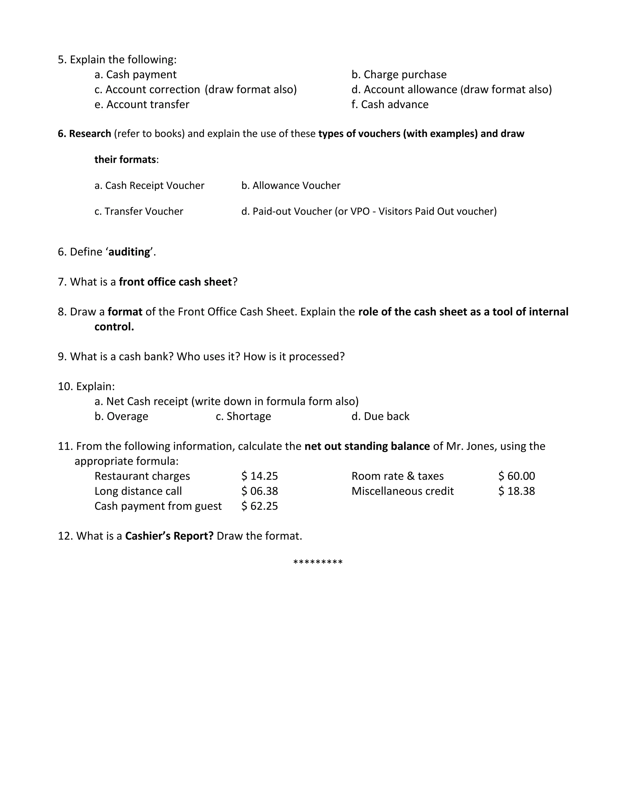 5. Explain the following:
a. Cash payment b. Charge purchase
c. Account correction (draw format also) d. Account allowance (draw format also)
e. Account transfer f. Cash advance
6. Research (refer to books) and explain the use of these types of vouchers (with examples) and draw
their formats:
a. Cash Receipt Voucher b. Allowance Voucher
c. Transfer Voucher d. Paid-out Voucher (or VPO - Visitors Paid Out voucher)
6. Define ‘auditing’.
7. What is a front office cash sheet?
8. Draw a format of the Front Office Cash Sheet. Explain the role of the cash sheet as a tool of internal
control.
9. What is a cash bank? Who uses it? How is it processed?
10. Explain:
a. Net Cash receipt (write down in formula form also)
b. Overage c. Shortage d. Due back
11. From the following information, calculate the net out standing balance of Mr. Jones, using the
appropriate formula:
Restaurant charges $ 14.25 Room rate & taxes $ 60.00
Long distance call $ 06.38 Miscellaneous credit $ 18.38
Cash payment from guest $ 62.25
12. What is a Cashier’s Report? Draw the format.
*********
 