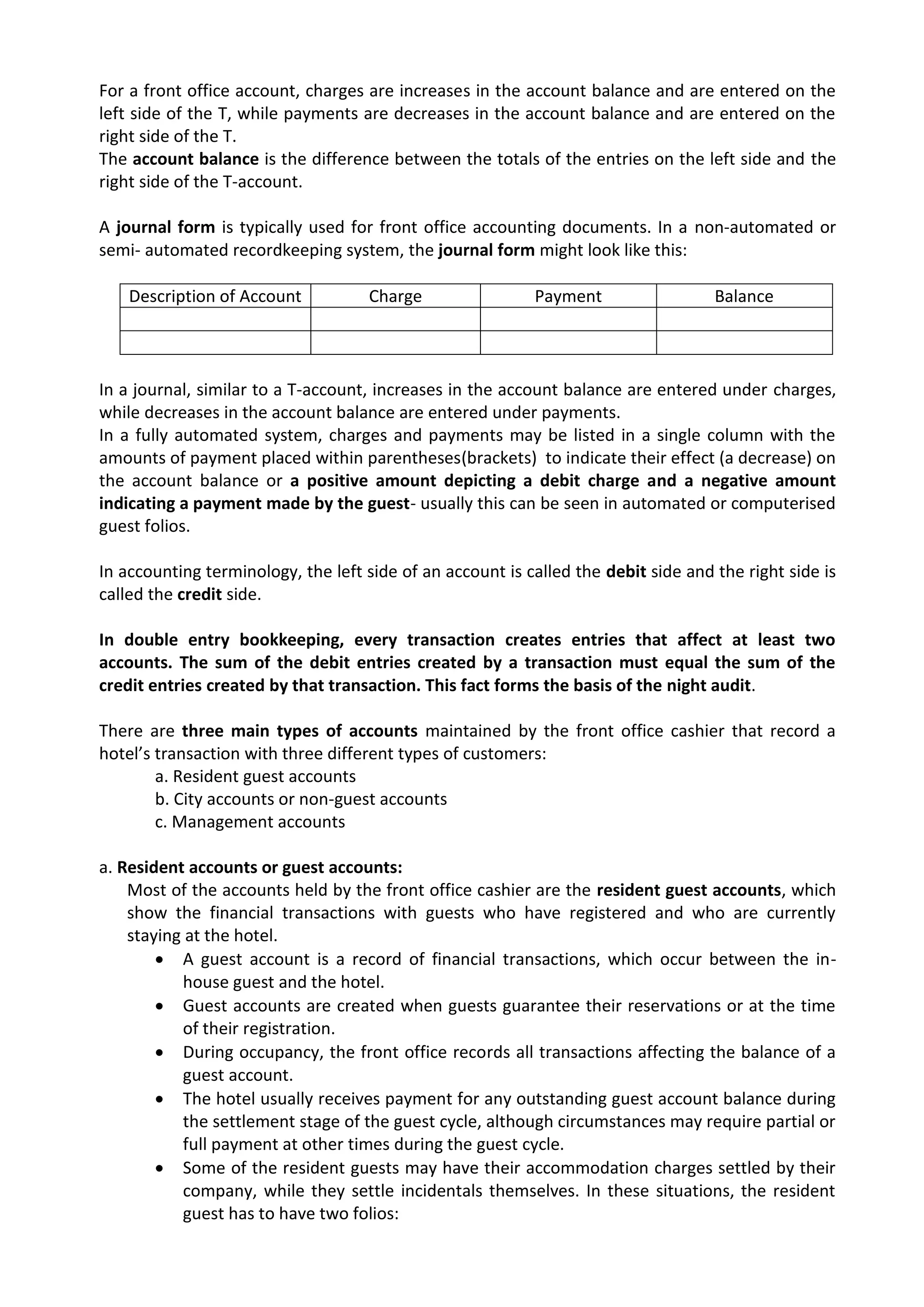 For a front office account, charges are increases in the account balance and are entered on the
left side of the T, while payments are decreases in the account balance and are entered on the
right side of the T.
The account balance is the difference between the totals of the entries on the left side and the
right side of the T-account.
A journal form is typically used for front office accounting documents. In a non-automated or
semi- automated recordkeeping system, the journal form might look like this:
Description of Account Charge Payment Balance
In a journal, similar to a T-account, increases in the account balance are entered under charges,
while decreases in the account balance are entered under payments.
In a fully automated system, charges and payments may be listed in a single column with the
amounts of payment placed within parentheses(brackets) to indicate their effect (a decrease) on
the account balance or a positive amount depicting a debit charge and a negative amount
indicating a payment made by the guest- usually this can be seen in automated or computerised
guest folios.
In accounting terminology, the left side of an account is called the debit side and the right side is
called the credit side.
In double entry bookkeeping, every transaction creates entries that affect at least two
accounts. The sum of the debit entries created by a transaction must equal the sum of the
credit entries created by that transaction. This fact forms the basis of the night audit.
There are three main types of accounts maintained by the front office cashier that record a
hotel’s transaction with three different types of customers:
a. Resident guest accounts
b. City accounts or non-guest accounts
c. Management accounts
a. Resident accounts or guest accounts:
Most of the accounts held by the front office cashier are the resident guest accounts, which
show the financial transactions with guests who have registered and who are currently
staying at the hotel.
 A guest account is a record of financial transactions, which occur between the in-
house guest and the hotel.
 Guest accounts are created when guests guarantee their reservations or at the time
of their registration.
 During occupancy, the front office records all transactions affecting the balance of a
guest account.
 The hotel usually receives payment for any outstanding guest account balance during
the settlement stage of the guest cycle, although circumstances may require partial or
full payment at other times during the guest cycle.
 Some of the resident guests may have their accommodation charges settled by their
company, while they settle incidentals themselves. In these situations, the resident
guest has to have two folios:
 