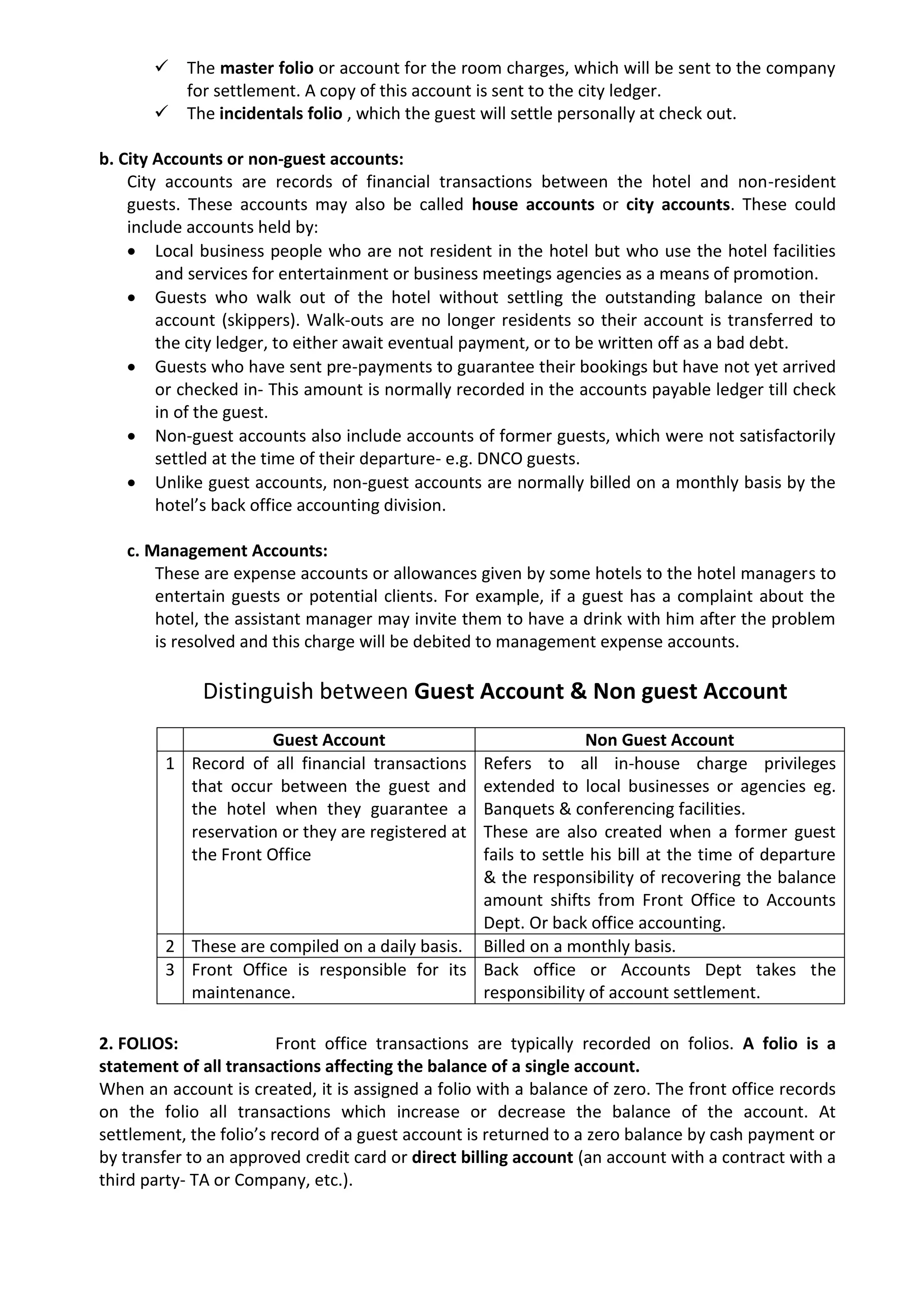  The master folio or account for the room charges, which will be sent to the company
for settlement. A copy of this account is sent to the city ledger.
 The incidentals folio , which the guest will settle personally at check out.
b. City Accounts or non-guest accounts:
City accounts are records of financial transactions between the hotel and non-resident
guests. These accounts may also be called house accounts or city accounts. These could
include accounts held by:
 Local business people who are not resident in the hotel but who use the hotel facilities
and services for entertainment or business meetings agencies as a means of promotion.
 Guests who walk out of the hotel without settling the outstanding balance on their
account (skippers). Walk-outs are no longer residents so their account is transferred to
the city ledger, to either await eventual payment, or to be written off as a bad debt.
 Guests who have sent pre-payments to guarantee their bookings but have not yet arrived
or checked in- This amount is normally recorded in the accounts payable ledger till check
in of the guest.
 Non-guest accounts also include accounts of former guests, which were not satisfactorily
settled at the time of their departure- e.g. DNCO guests.
 Unlike guest accounts, non-guest accounts are normally billed on a monthly basis by the
hotel’s back office accounting division.
c. Management Accounts:
These are expense accounts or allowances given by some hotels to the hotel managers to
entertain guests or potential clients. For example, if a guest has a complaint about the
hotel, the assistant manager may invite them to have a drink with him after the problem
is resolved and this charge will be debited to management expense accounts.
Distinguish between Guest Account & Non guest Account
2. FOLIOS: Front office transactions are typically recorded on folios. A folio is a
statement of all transactions affecting the balance of a single account.
When an account is created, it is assigned a folio with a balance of zero. The front office records
on the folio all transactions which increase or decrease the balance of the account. At
settlement, the folio’s record of a guest account is returned to a zero balance by cash payment or
by transfer to an approved credit card or direct billing account (an account with a contract with a
third party- TA or Company, etc.).
Guest Account Non Guest Account
1 Record of all financial transactions
that occur between the guest and
the hotel when they guarantee a
reservation or they are registered at
the Front Office
Refers to all in-house charge privileges
extended to local businesses or agencies eg.
Banquets & conferencing facilities.
These are also created when a former guest
fails to settle his bill at the time of departure
& the responsibility of recovering the balance
amount shifts from Front Office to Accounts
Dept. Or back office accounting.
2 These are compiled on a daily basis. Billed on a monthly basis.
3 Front Office is responsible for its
maintenance.
Back office or Accounts Dept takes the
responsibility of account settlement.
 