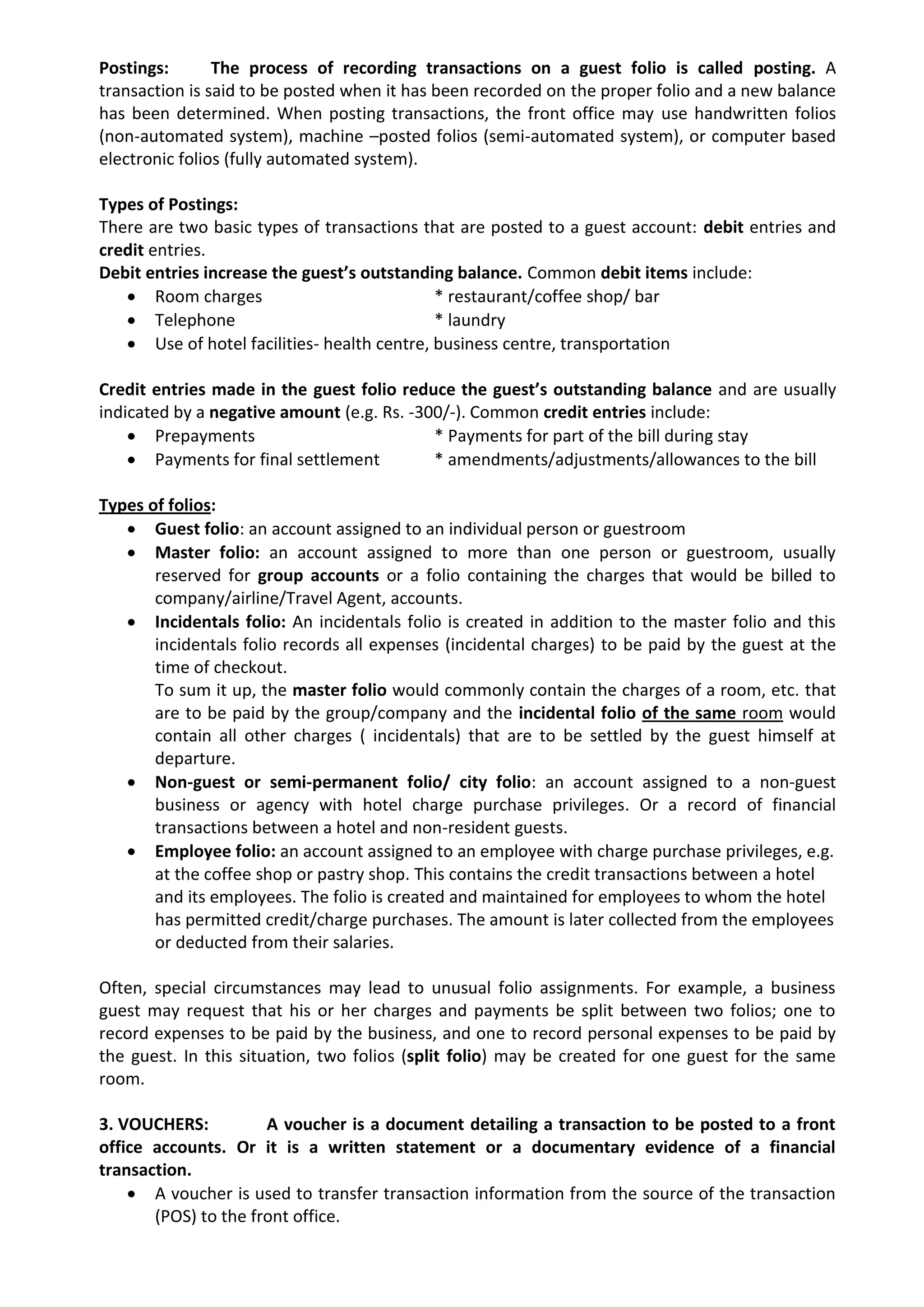 Postings: The process of recording transactions on a guest folio is called posting. A
transaction is said to be posted when it has been recorded on the proper folio and a new balance
has been determined. When posting transactions, the front office may use handwritten folios
(non-automated system), machine –posted folios (semi-automated system), or computer based
electronic folios (fully automated system).
Types of Postings:
There are two basic types of transactions that are posted to a guest account: debit entries and
credit entries.
Debit entries increase the guest’s outstanding balance. Common debit items include:
 Room charges * restaurant/coffee shop/ bar
 Telephone * laundry
 Use of hotel facilities- health centre, business centre, transportation
Credit entries made in the guest folio reduce the guest’s outstanding balance and are usually
indicated by a negative amount (e.g. Rs. -300/-). Common credit entries include:
 Prepayments * Payments for part of the bill during stay
 Payments for final settlement * amendments/adjustments/allowances to the bill
Types of folios:
 Guest folio: an account assigned to an individual person or guestroom
 Master folio: an account assigned to more than one person or guestroom, usually
reserved for group accounts or a folio containing the charges that would be billed to
company/airline/Travel Agent, accounts.
 Incidentals folio: An incidentals folio is created in addition to the master folio and this
incidentals folio records all expenses (incidental charges) to be paid by the guest at the
time of checkout.
To sum it up, the master folio would commonly contain the charges of a room, etc. that
are to be paid by the group/company and the incidental folio of the same room would
contain all other charges ( incidentals) that are to be settled by the guest himself at
departure.
 Non-guest or semi-permanent folio/ city folio: an account assigned to a non-guest
business or agency with hotel charge purchase privileges. Or a record of financial
transactions between a hotel and non-resident guests.
 Employee folio: an account assigned to an employee with charge purchase privileges, e.g.
at the coffee shop or pastry shop. This contains the credit transactions between a hotel
and its employees. The folio is created and maintained for employees to whom the hotel
has permitted credit/charge purchases. The amount is later collected from the employees
or deducted from their salaries.
Often, special circumstances may lead to unusual folio assignments. For example, a business
guest may request that his or her charges and payments be split between two folios; one to
record expenses to be paid by the business, and one to record personal expenses to be paid by
the guest. In this situation, two folios (split folio) may be created for one guest for the same
room.
3. VOUCHERS: A voucher is a document detailing a transaction to be posted to a front
office accounts. Or it is a written statement or a documentary evidence of a financial
transaction.
 A voucher is used to transfer transaction information from the source of the transaction
(POS) to the front office.
 