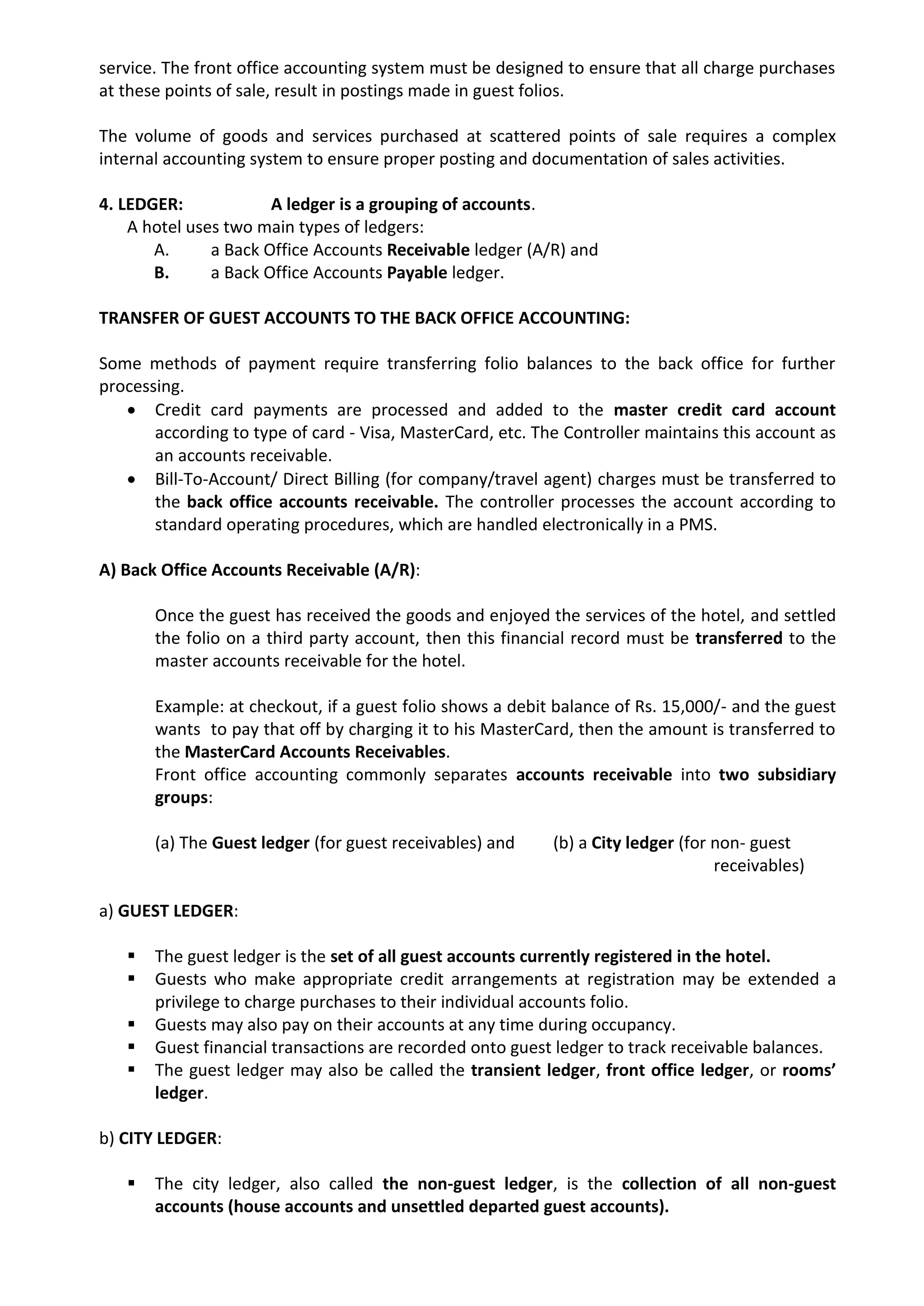 service. The front office accounting system must be designed to ensure that all charge purchases
at these points of sale, result in postings made in guest folios.
The volume of goods and services purchased at scattered points of sale requires a complex
internal accounting system to ensure proper posting and documentation of sales activities.
4. LEDGER: A ledger is a grouping of accounts.
A hotel uses two main types of ledgers:
A. a Back Office Accounts Receivable ledger (A/R) and
B. a Back Office Accounts Payable ledger.
TRANSFER OF GUEST ACCOUNTS TO THE BACK OFFICE ACCOUNTING:
Some methods of payment require transferring folio balances to the back office for further
processing.
 Credit card payments are processed and added to the master credit card account
according to type of card - Visa, MasterCard, etc. The Controller maintains this account as
an accounts receivable.
 Bill-To-Account/ Direct Billing (for company/travel agent) charges must be transferred to
the back office accounts receivable. The controller processes the account according to
standard operating procedures, which are handled electronically in a PMS.
A) Back Office Accounts Receivable (A/R):
Once the guest has received the goods and enjoyed the services of the hotel, and settled
the folio on a third party account, then this financial record must be transferred to the
master accounts receivable for the hotel.
Example: at checkout, if a guest folio shows a debit balance of Rs. 15,000/- and the guest
wants to pay that off by charging it to his MasterCard, then the amount is transferred to
the MasterCard Accounts Receivables.
Front office accounting commonly separates accounts receivable into two subsidiary
groups:
(a) The Guest ledger (for guest receivables) and (b) a City ledger (for non- guest
receivables)
a) GUEST LEDGER:
 The guest ledger is the set of all guest accounts currently registered in the hotel.
 Guests who make appropriate credit arrangements at registration may be extended a
privilege to charge purchases to their individual accounts folio.
 Guests may also pay on their accounts at any time during occupancy.
 Guest financial transactions are recorded onto guest ledger to track receivable balances.
 The guest ledger may also be called the transient ledger, front office ledger, or rooms’
ledger.
b) CITY LEDGER:
 The city ledger, also called the non-guest ledger, is the collection of all non-guest
accounts (house accounts and unsettled departed guest accounts).
 