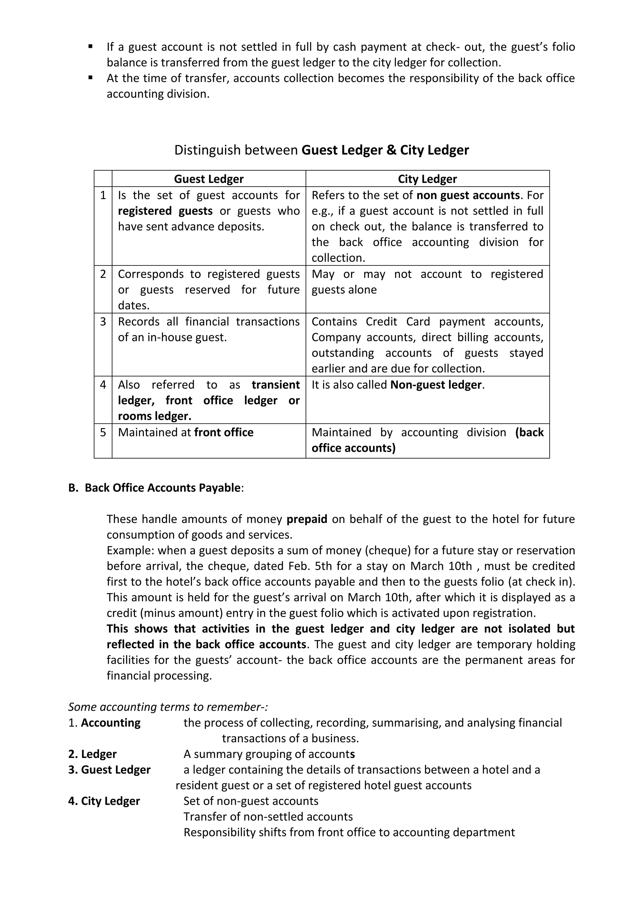  If a guest account is not settled in full by cash payment at check- out, the guest’s folio
balance is transferred from the guest ledger to the city ledger for collection.
 At the time of transfer, accounts collection becomes the responsibility of the back office
accounting division.
Distinguish between Guest Ledger & City Ledger
B. Back Office Accounts Payable:
These handle amounts of money prepaid on behalf of the guest to the hotel for future
consumption of goods and services.
Example: when a guest deposits a sum of money (cheque) for a future stay or reservation
before arrival, the cheque, dated Feb. 5th for a stay on March 10th , must be credited
first to the hotel’s back office accounts payable and then to the guests folio (at check in).
This amount is held for the guest’s arrival on March 10th, after which it is displayed as a
credit (minus amount) entry in the guest folio which is activated upon registration.
This shows that activities in the guest ledger and city ledger are not isolated but
reflected in the back office accounts. The guest and city ledger are temporary holding
facilities for the guests’ account- the back office accounts are the permanent areas for
financial processing.
Some accounting terms to remember-:
1. Accounting the process of collecting, recording, summarising, and analysing financial
transactions of a business.
2. Ledger A summary grouping of accounts
3. Guest Ledger a ledger containing the details of transactions between a hotel and a
resident guest or a set of registered hotel guest accounts
4. City Ledger Set of non-guest accounts
Transfer of non-settled accounts
Responsibility shifts from front office to accounting department
Guest Ledger City Ledger
1 Is the set of guest accounts for
registered guests or guests who
have sent advance deposits.
Refers to the set of non guest accounts. For
e.g., if a guest account is not settled in full
on check out, the balance is transferred to
the back office accounting division for
collection.
2 Corresponds to registered guests
or guests reserved for future
dates.
May or may not account to registered
guests alone
3 Records all financial transactions
of an in-house guest.
Contains Credit Card payment accounts,
Company accounts, direct billing accounts,
outstanding accounts of guests stayed
earlier and are due for collection.
4 Also referred to as transient
ledger, front office ledger or
rooms ledger.
It is also called Non-guest ledger.
5 Maintained at front office Maintained by accounting division (back
office accounts)
 