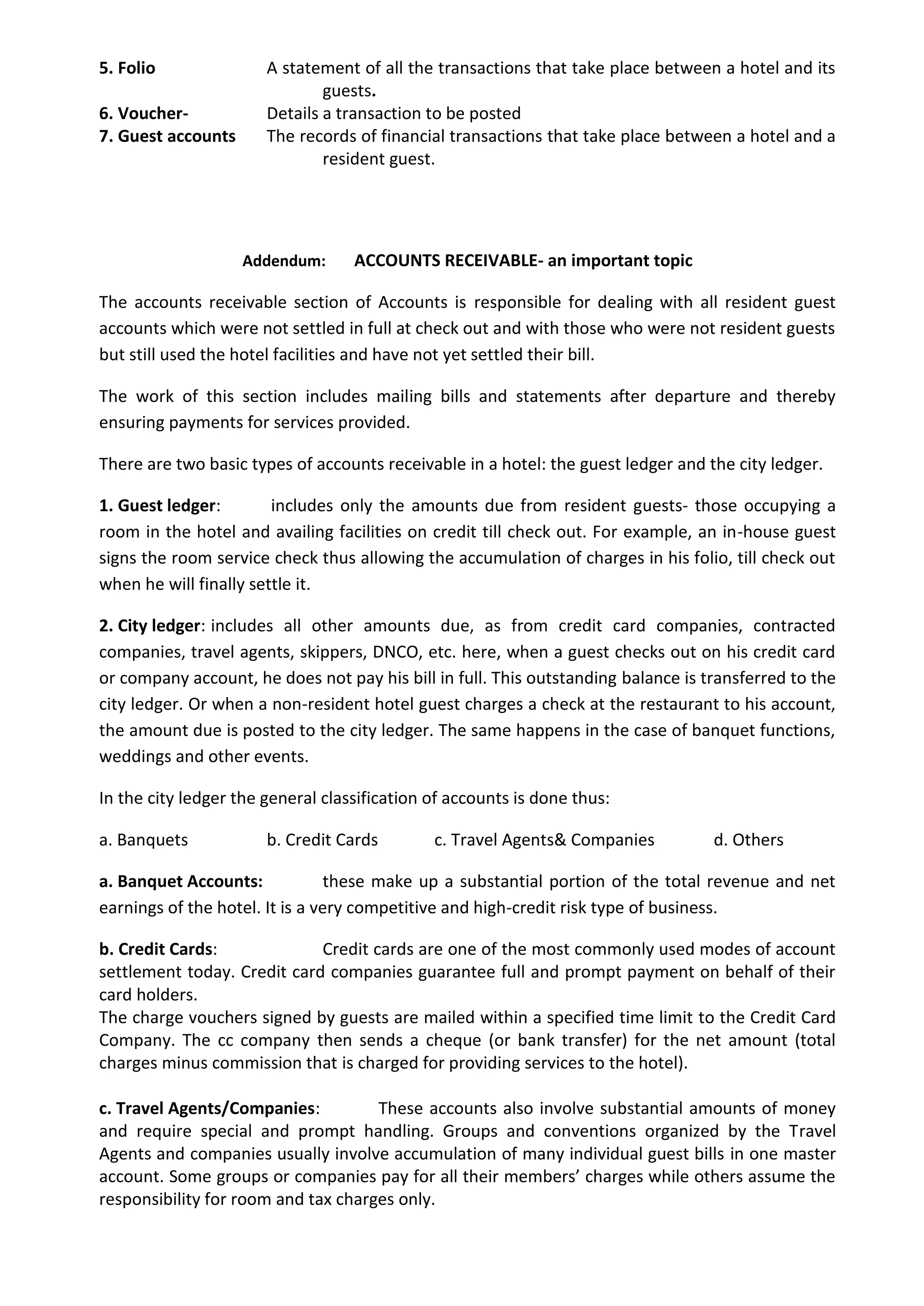 5. Folio A statement of all the transactions that take place between a hotel and its
guests.
6. Voucher- Details a transaction to be posted
7. Guest accounts The records of financial transactions that take place between a hotel and a
resident guest.
Addendum: ACCOUNTS RECEIVABLE- an important topic
The accounts receivable section of Accounts is responsible for dealing with all resident guest
accounts which were not settled in full at check out and with those who were not resident guests
but still used the hotel facilities and have not yet settled their bill.
The work of this section includes mailing bills and statements after departure and thereby
ensuring payments for services provided.
There are two basic types of accounts receivable in a hotel: the guest ledger and the city ledger.
1. Guest ledger: includes only the amounts due from resident guests- those occupying a
room in the hotel and availing facilities on credit till check out. For example, an in-house guest
signs the room service check thus allowing the accumulation of charges in his folio, till check out
when he will finally settle it.
2. City ledger: includes all other amounts due, as from credit card companies, contracted
companies, travel agents, skippers, DNCO, etc. here, when a guest checks out on his credit card
or company account, he does not pay his bill in full. This outstanding balance is transferred to the
city ledger. Or when a non-resident hotel guest charges a check at the restaurant to his account,
the amount due is posted to the city ledger. The same happens in the case of banquet functions,
weddings and other events.
In the city ledger the general classification of accounts is done thus:
a. Banquets b. Credit Cards c. Travel Agents& Companies d. Others
a. Banquet Accounts: these make up a substantial portion of the total revenue and net
earnings of the hotel. It is a very competitive and high-credit risk type of business.
b. Credit Cards: Credit cards are one of the most commonly used modes of account
settlement today. Credit card companies guarantee full and prompt payment on behalf of their
card holders.
The charge vouchers signed by guests are mailed within a specified time limit to the Credit Card
Company. The cc company then sends a cheque (or bank transfer) for the net amount (total
charges minus commission that is charged for providing services to the hotel).
c. Travel Agents/Companies: These accounts also involve substantial amounts of money
and require special and prompt handling. Groups and conventions organized by the Travel
Agents and companies usually involve accumulation of many individual guest bills in one master
account. Some groups or companies pay for all their members’ charges while others assume the
responsibility for room and tax charges only.
 