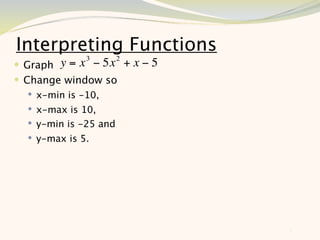 Interpreting Functions
   Graph y = x 3 − 5x 2 + x − 5
 Change window so
     x-min is -10,
     x-max is 10,
     y-min is -25 and
     y-max is 5.




                                   5
 