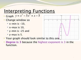 Interpreting Functions
   Graph y = x 3 − 5x 2 + x − 5
 Change window so
     x-min is -10,
     x-max is 10,
     y-min is -25 and
     y-max is 5.
 Your graph should look similar to this one.
 Degree is 3 because the highest exponent is 3 in the
    function.



                                                     5
 