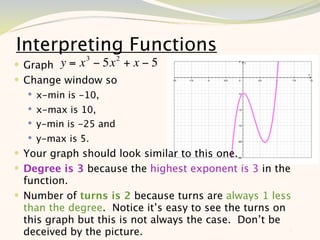 Interpreting Functions
   Graph y = x 3 − 5x 2 + x − 5
 Change window so
     x-min is -10,
     x-max is 10,
     y-min is -25 and
     y-max is 5.
 Your graph should look similar to this one.
 Degree is 3 because the highest exponent is 3 in the
  function.
 Number of turns is 2 because turns are always 1 less
  than the degree. Notice it’s easy to see the turns on
  this graph but this is not always the case. Don’t be
  deceived by the picture.                              5
 