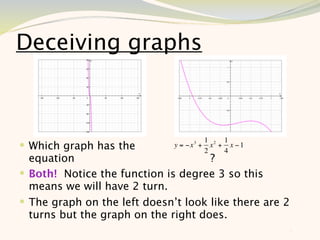 Deceiving graphs



                                           1 2 1
 Which graph has the         y = −x 3 +
                                           2
                                             x + x −1
                                                4
  equation                           ?
 Both! Notice the function is degree 3 so this
  means we will have 2 turn.
 The graph on the left doesn’t look like there are 2
  turns but the graph on the right does.
                                                        6
 