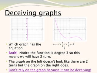 Deceiving graphs



                                          1 2 1
 Which graph has the        y = −x 3 +
                                          2
                                            x + x −1
                                               4
  equation                           ?
 Both! Notice the function is degree 3 so this
  means we will have 2 turn.
 The graph on the left doesn’t look like there are 2
  turns but the graph on the right does.
 Don’t rely on the graph because it can be deceiving!
                                                     6
 
