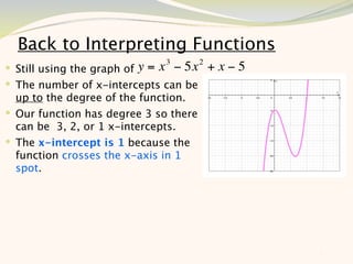 Back to Interpreting Functions
                               3        2
 Still using the graph of y = x − 5x       +x−5
 The number of x-intercepts can be
  up to the degree of the function.
 Our function has degree 3 so there
  can be 3, 2, or 1 x-intercepts.
 The x-intercept is 1 because the
  function crosses the x-axis in 1
  spot.




                                                   7
 