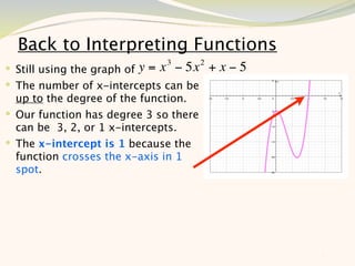 Back to Interpreting Functions
                               3        2
 Still using the graph of y = x − 5x       +x−5
 The number of x-intercepts can be
  up to the degree of the function.
 Our function has degree 3 so there
  can be 3, 2, or 1 x-intercepts.
 The x-intercept is 1 because the
  function crosses the x-axis in 1
  spot.




                                                   7
 