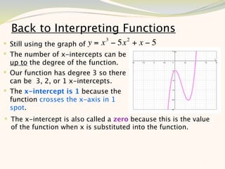 Back to Interpreting Functions
                                3       2
 Still using the graph of y = x − 5x       +x−5
 The number of x-intercepts can be
  up to the degree of the function.
 Our function has degree 3 so there
  can be 3, 2, or 1 x-intercepts.
 The x-intercept is 1 because the
  function crosses the x-axis in 1
  spot.
 The x-intercept is also called a zero because this is the value
  of the function when x is substituted into the function.




                                                              7
 