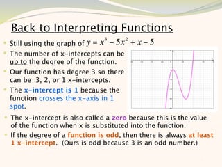Back to Interpreting Functions
                                3       2
 Still using the graph of y = x − 5x       +x−5
 The number of x-intercepts can be
  up to the degree of the function.
 Our function has degree 3 so there
  can be 3, 2, or 1 x-intercepts.
 The x-intercept is 1 because the
  function crosses the x-axis in 1
  spot.
 The x-intercept is also called a zero because this is the value
  of the function when x is substituted into the function.
 If the degree of a function is odd, then there is always at least
  1 x-intercept. (Ours is odd because 3 is an odd number.)

                                                              7
 