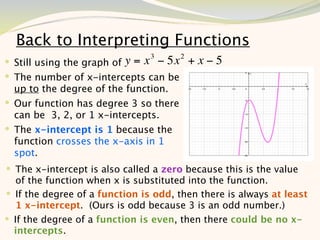 Back to Interpreting Functions
                                3       2
 Still using the graph of y = x − 5x       +x−5
 The number of x-intercepts can be
  up to the degree of the function.
 Our function has degree 3 so there
  can be 3, 2, or 1 x-intercepts.
 The x-intercept is 1 because the
  function crosses the x-axis in 1
  spot.
 The x-intercept is also called a zero because this is the value
   of the function when x is substituted into the function.
 If the degree of a function is odd, then there is always at least
   1 x-intercept. (Ours is odd because 3 is an odd number.)
 If the degree of a function is even, then there could be no x-
  intercepts.                                                  7
 
