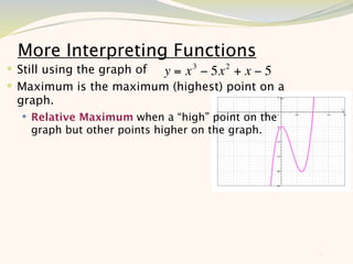 More Interpreting Functions
 Still using the graph of y = x 3 − 5x 2 + x − 5
 Maximum is the maximum (highest) point on a
 graph.
   Relative Maximum when a “high” point on the
    graph but other points higher on the graph.




                                                    8
 