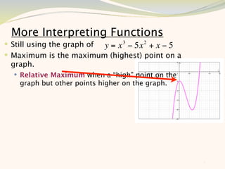 More Interpreting Functions
 Still using the graph of y = x 3 − 5x 2 + x − 5
 Maximum is the maximum (highest) point on a
 graph.
   Relative Maximum when a “high” point on the
    graph but other points higher on the graph.




                                                    8
 