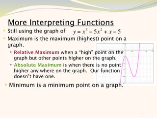 More Interpreting Functions
 Still using the graph of y = x 3 − 5x 2 + x − 5
 Maximum is the maximum (highest) point on a
 graph.
   Relative Maximum when a “high” point on the
    graph but other points higher on the graph.
   Absolute Maximum is when there is no point
    higher any where on the graph. Our function
    doesn’t have one.
 Minimum is a minimum point on a graph.




                                                    8
 
