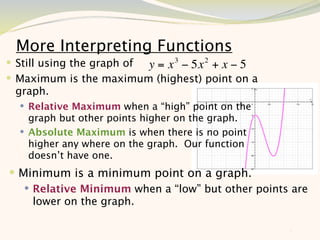 More Interpreting Functions
 Still using the graph of y = x 3 − 5x 2 + x − 5
 Maximum is the maximum (highest) point on a
 graph.
   Relative Maximum when a “high” point on the
    graph but other points higher on the graph.
   Absolute Maximum is when there is no point
    higher any where on the graph. Our function
    doesn’t have one.
 Minimum is a minimum point on a graph.
    Relative Minimum when a “low” but other points are
     lower on the graph.

                                                    8
 