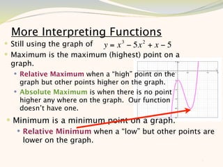More Interpreting Functions
 Still using the graph of y = x 3 − 5x 2 + x − 5
 Maximum is the maximum (highest) point on a
 graph.
   Relative Maximum when a “high” point on the
    graph but other points higher on the graph.
   Absolute Maximum is when there is no point
    higher any where on the graph. Our function
    doesn’t have one.
 Minimum is a minimum point on a graph.
    Relative Minimum when a “low” but other points are
     lower on the graph.

                                                    8
 