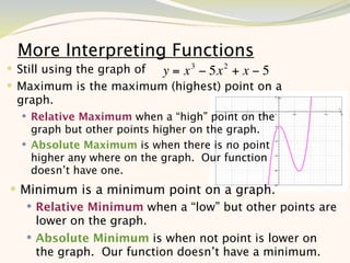 More Interpreting Functions
 Still using the graph of y = x 3 − 5x 2 + x − 5
 Maximum is the maximum (highest) point on a
 graph.
   Relative Maximum when a “high” point on the
    graph but other points higher on the graph.
   Absolute Maximum is when there is no point
    higher any where on the graph. Our function
    doesn’t have one.
 Minimum is a minimum point on a graph.
    Relative Minimum when a “low” but other points are
     lower on the graph.
    Absolute Minimum is when not point is lower on
     the graph. Our function doesn’t have a minimum.
                                                   8
 