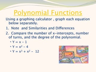 Polynomial Functions
Using a graphing calculator , graph each equation
  below separately.
1. Note and Similarities and Differences
2. Compare the number of x-intercepts, number
  of turns, and the degree of the polynomial.
  Y=x-1
   Y = x2 - 4
   Y = x3 + x2 - 12
 