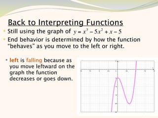 Back to Interpreting Functions
 Still using the graph of y = x 3 − 5x 2 + x − 5
 End behavior is determined by how the function
 “behaves” as you move to the left or right.

 left is falling because as
  you move leftward on the
  graph the function
  decreases or goes down.




                                                    10
 
