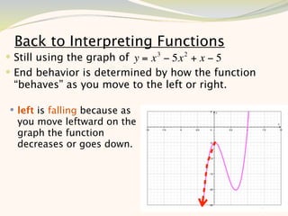 Back to Interpreting Functions
 Still using the graph of y = x 3 − 5x 2 + x − 5
 End behavior is determined by how the function
 “behaves” as you move to the left or right.

 left is falling because as
  you move leftward on the
  graph the function
  decreases or goes down.




                                                    10
 