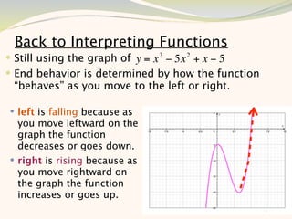 Back to Interpreting Functions
 Still using the graph of y = x 3 − 5x 2 + x − 5
 End behavior is determined by how the function
 “behaves” as you move to the left or right.

 left is falling because as
  you move leftward on the
  graph the function
  decreases or goes down.
 right is rising because as
  you move rightward on
  the graph the function
  increases or goes up.
                                                    10
 