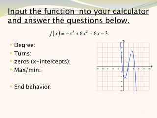 Input the function into your calculator
and answer the questions below.
               f ( x ) = −x 3 + 6x 2 − 6x − 3
 Degree:
 Turns:
 zeros (x-intercepts):
 Max/min:


 End behavior:



                                                11
 